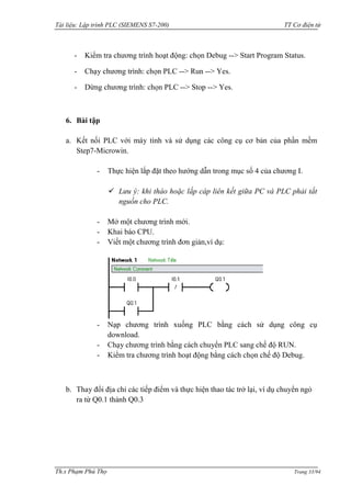 Tài liệu: Lập trình PLC (SIEMENS S7-200) TT Cơ điện tử 
Th.s Phạm Phú Thọ Trang 33/94 
- Kiểm tra chƣơng trình hoạt động: chọn Debug --> Start Program Status. 
- Chạy chƣơng trình: chọn PLC --> Run --> Yes. 
- Dừng chƣơng trình: chọn PLC --> Stop --> Yes. 
6. Bài tập 
a. Kết nối PLC với máy tính và sử dụng các công cụ cơ bản của phần mềm Step7-Microwin. 
- Thực hiện lắp đặt theo hƣớng dẫn trong mục số 4 của chƣơng I. 
 Lưu ý: khi tháo hoặc lắp cáp liên kết giữa PC và PLC phải tắt nguồn cho PLC. 
- Mở một chƣơng trình mới. 
- Khai báo CPU. 
- Viết một chƣơng trình đơn giản,ví dụ: 
- Nạp chƣơng trình xuống PLC bằng cách sử dụng công cụ download. 
- Chạy chƣơng trình bằng cách chuyển PLC sang chế độ RUN. 
- Kiểm tra chƣơng trình hoạt động bằng cách chọn chế độ Debug. 
b. Thay đổi địa chỉ các tiếp điểm và thực hiện thao tác trở lại, ví dụ chuyển ngỏ ra từ Q0.1 thành Q0.3 
 
