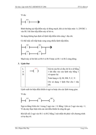 Tài liệu: Lập trình PLC (SIEMENS S7-200) TT Cơ điện tử 
Th.s Phạm Phú Thọ Trang 35/94 
Ví dụ: 
Bình thƣờng tại tiếp điểm này sẽ đóng mạch, khi có tín hiệu mức 1 ( 24VDC ) vào I0.1 thì làm tiếp điểm này sẽ hở ra. 
Sử dụng không hạn định số lệnh tiếp điểm trên cùng 1 địa chỉ. 
Có thể mắc nối tiếp hoặc song song nhiều lệnh tiếp điểm. 
Mạch này sẽ hở khi cả I0.4 và I0.5 hoặc cả I0.1 và I0.2 cùng đóng. 
3. Lệnh Out 
LAD 
Giá trị của bit có địa chỉ là n sẽ bằng 1 khi đầu vào của lệnh này bằng 1 và ngƣợc lại. 
Toán hạng n: Q, M, SM, T, C, V. 
Chỉ sử dụng 1 lệnh Out cho 1 địa chỉ. 
Lệnh xuất tín hiệu điều khiển ở ngỏ ra hoặc cho các lệnh trung gian. 
Ví dụ: 
Ngỏ ra bằng 0 khi chỉ 1 trong 2 ngỏ vào = 0. Bằng 1 khi cả 2 ngỏ vào này =1. Ví dụ này thực hiện trên các nút điều khiển là công tắc gạt. 
Khi kết nối 2 ngỏ vào I0.1 và I0.2 bằng 2 nút nhấn thì phải viết chƣơng trình có tự duy trì.  