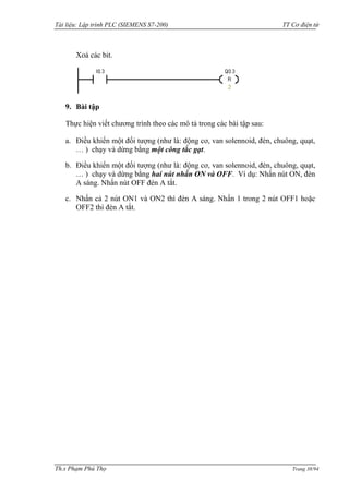 Tài liệu: Lập trình PLC (SIEMENS S7-200) TT Cơ điện tử 
Th.s Phạm Phú Thọ Trang 38/94 
Xoá các bit. 
9. Bài tập 
Thực hiện viết chƣơng trình theo các mô tả trong các bài tập sau: 
a. Điều khiển một đối tƣợng (nhƣ là: động cơ, van solennoid, đèn, chuông, quạt, … ) chạy và dừng bằng một công tắc gạt. 
b. Điều khiển một đối tƣợng (nhƣ là: động cơ, van solennoid, đèn, chuông, quạt, … ) chạy và dừng bằng hai nút nhấn ON và OFF. Ví dụ: Nhấn nút ON, đèn A sáng. Nhấn nút OFF đèn A tắt. 
c. Nhấn cả 2 nút ON1 và ON2 thì đèn A sáng. Nhấn 1 trong 2 nút OFF1 hoặc OFF2 thì đèn A tắt. 
 