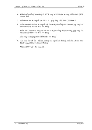 Tài liệu: Lập trình PLC (SIEMENS S7-200) TT Cơ điện tử 
Th.s Phạm Phú Thọ Trang 40/94 
6. Khi chuyển chế độ hoạt động từ STOP sang RUN thì đèn A sáng. Nhấn nút RESET thì đèn A tắt. 
7. Điều khiển đèn A sáng tắt với chu kì là 1 giây bằng 2 nút nhấn ON và OFF. 
8. Nhấn nút Open thì đèn A sáng tắt với chu kì 1 giây đồng thời cửa mở, gập công tắc hành trình GH1 thì đèn A và cửa dừng. 
Nhấn nút Close thì A sáng tắt với chu kì 1 giây đồng thời cửa đóng, gập công tắc hành trình GH2 thì đèn A và cửa dừng. 
Cửa đang hoạt động nhấn nút Stop thì cửa dừng. 
9. Khi nhấn nút ON lần 1 thì đèn A sáng, nhả tay ra đèn B sáng. Nhấn nút ON lần 2 thì đèn C sáng, nhả tay ra thì đèn D sáng. 
Nhấn nút OFF cả 4 đèn cùng tắt. 
 