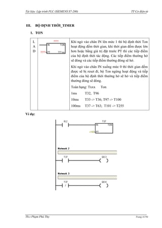 Tài liệu: Lập trình PLC (SIEMENS S7-200) TT Cơ điện tử 
Th.s Phạm Phú Thọ Trang 41/94 
III. BỘ ĐỊNH THỜI_TIMER 
1. TON 
LAD 
Khi ngỏ vào chân IN lên mức 1 thì bộ định thời Ton hoạt động đếm thời gian, khi thời gian đếm đƣợc lớn hơn hoặc bằng giá trị đặt trƣớc PT thì các tiếp điểm của bộ định thời tác động. Các tiếp điểm thƣờng hở sẽ đóng và các tiếp điểm thƣờng đóng sẽ hở. 
Khi ngỏ vào chân IN xuống mức 0 thì thời gian đếm đƣợc sẽ bị reset đi, bộ Ton ngừng hoạt động và tiếp điểm của bộ định thời thƣờng hở sẽ hở và tiếp điểm thƣờng đóng sẽ đóng. 
Toán hạng: Txxx Ton 
1ms T32, T96 
10ms T33 -> T36; T97 -> T100 
100ms T37 -> T63; T101 -> T255 
Ví dụ: 
 