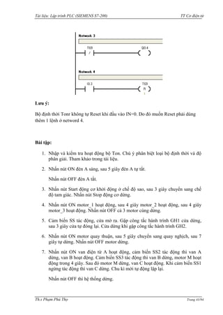 Tài liệu: Lập trình PLC (SIEMENS S7-200) TT Cơ điện tử 
Th.s Phạm Phú Thọ Trang 43/94 
Lưu ý: 
Bộ định thời Tonr không tự Reset khi đầu vào IN=0. Do đó muốn Reset phải dùng thêm 1 lệnh ở netword 4. 
Bài tập: 
1. Nhập và kiểm tra hoạt động bộ Ton. Chú ý phân biệt loại bộ định thời và độ phân giải. Tham khảo trong tài liệu. 
2. Nhấn nút ON đèn A sáng, sau 5 giây đèn A tự tắt. 
Nhấn nút OFF đèn A tắt. 
3. Nhấn nút Start động cơ khởi động ở chế độ sao, sau 3 giây chuyển sang chế độ tam giác. Nhấn nút Stop động cơ dừng. 
4. Nhấn nút ON motor_1 hoạt động, sau 4 giây motor_2 hoạt động, sau 4 giây motor_3 hoạt động. Nhấn nút OFF cả 3 motor cùng dừng. 
5. Cảm biến SS tác động, cửa mở ra. Gập công tắc hành trình GH1 cửa dừng, sau 3 giây cửa tự đóng lại. Cửa dừng khi gập công tắc hành trình GH2. 
6. Nhấn nút ON motor quay thuận, sau 5 giây chuyển sang quay nghịch, sau 7 giây tự dừng. Nhấn nút OFF motor dừng. 
7. Nhấn nút ON van điện từ A hoạt động, cảm biến SS2 tác động thì van A dừng, van B hoạt động. Cảm biến SS3 tác động thì van B dừng, motor M hoạt động trong 4 giây. Sau đó motor M dừng, van C hoạt động. Khi cảm biến SS1 ngừng tác động thì van C dừng. Chu kì mới tự động lập lại. 
Nhấn nút OFF thì hệ thống dừng.  