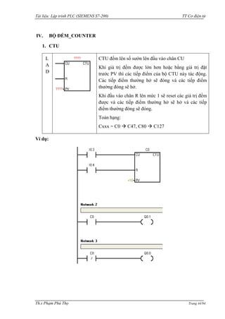 Tài liệu: Lập trình PLC (SIEMENS S7-200) TT Cơ điện tử 
Th.s Phạm Phú Thọ Trang 44/94 
IV. BỘ ĐẾM_COUNTER 
1. CTU 
LAD 
CTU đếm lên số sƣờn lên đầu vào chân CU 
Khi giá trị đếm đƣợc lớn hơn hoặc bằng giá trị đặt trƣớc PV thì các tiếp điểm của bộ CTU này tác động. Các tiếp điểm thƣờng hở sẽ đóng và các tiếp điểm thƣờng đóng sẽ hở. 
Khi đầu vào chân R lên mức 1 sẽ reset các giá trị đếm đƣợc và các tiếp điểm thƣờng hở sẽ hở và các tiếp điểm thƣờng đóng sẽ đóng. 
Toán hạng: 
Cxxx = C0  C47, C80  C127 
Ví dụ: 
 