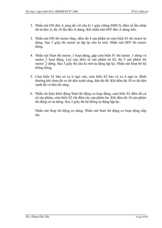 Tài liệu: Lập trình PLC (SIEMENS S7-200) TT Cơ điện tử 
Th.s Phạm Phú Thọ Trang 46/94 
2. Nhấn nút ON đèn A sáng tắt với chu kì 1 giây (dùng SM0.5), đếm số lần chớp tắt từ đèn A, đủ 10 lần đèn A dừng. Khi nhấn nút OFF đèn A dừng liền. 
3. Nhấn nút ON thì motor chạy, đếm đủ 4 sản phẩm từ cảm biến S1 thì motor tự dừng. Sau 3 giây thì motor tự lập lại chu kì mới. Nhấn nút OFF thì motor dừng. 
4. Nhấn nút Start thì motor_1 hoạt động, gập cảm biến S1 thì motor_1 dừng và motor_2 hoạt động. Lúc này đếm số sản phẩm từ S2, đủ 5 sản phẩm thì motor_2 dừng. Sau 3 giây thì chu kì mới tự động lập lại. Nhấn nút Stop thì hệ thống dừng. 
5. Cảm biến S1 báo có xe ở ngỏ vào, cảm biến S2 báo có xe ở ngỏ ra. Bình thƣờng khi chƣa đủ xe thì đèn xanh sáng, đèn đỏ tắt. Khi đếm đủ 10 xe thì đèn xanh tắt và đèn đỏ sáng. 
6. Nhấn tín hiệu khởi động Start thì động cơ hoạt động, cảm biến S1 đếm tất cả số sản phẩm, cảm biến S2 chỉ đếm các sản phẩm hƣ. Khi đếm đủ 10 sản phẩm thì động cơ tự dừng. Sau 3 giây thì hệ thống tự động lập lại. 
Nhấn nút Stop thì động cơ dừng. Nhấn nút Start thì động cơ hoạt động tiếp tục. 
 