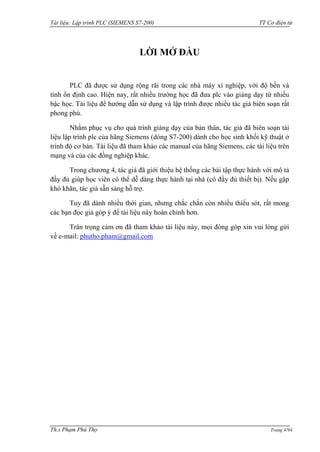 Tài liệu: Lập trình PLC (SIEMENS S7-200) TT Cơ điện tử 
Th.s Phạm Phú Thọ Trang 4/94 
LỜI MỞ ĐẦU 
PLC đã đƣợc sử dụng rộng rãi trong các nhà máy xí nghiệp, với độ bền và tính ổn định cao. Hiện nay, rất nhiều trƣờng học đã đƣa plc vào giảng dạy từ nhiều bậc học. Tài liệu để hƣớng dẫn sử dụng và lập trình đƣợc nhiều tác giả biên soạn rất phong phú. 
Nhằm phục vụ cho quá trình giảng dạy của bản thân, tác giả đã biên soạn tài liệu lập trình plc của hãng Siemens (dòng S7-200) dành cho học sinh khối kỹ thuật ở trình độ cơ bản. Tài liệu đã tham khảo các manual của hãng Siemens, các tài liệu trên mạng và của các đồng nghiệp khác. 
Trong chƣơng 4, tác giả đã giới thiệu hệ thống các bài tập thực hành với mô tả đầy đủ giúp học viên có thể dễ dàng thực hành tại nhà (có đầy đủ thiết bị). Nếu gập khó khăn, tác giả sẵn sàng hỗ trợ. 
Tuy đã dành nhiều thời gian, nhƣng chắc chắn còn nhiều thiếu sót, rất mong các bạn đọc giả góp ý để tài liệu này hoàn chỉnh hơn. 
Trân trọng cảm ơn đã tham khảo tài liệu này, mọi đóng góp xin vui lòng gửi về e-mail: phutho.pham@gmail.com  