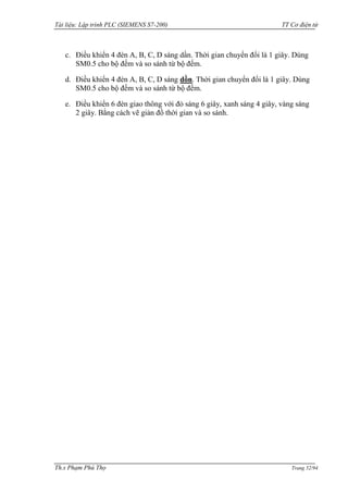 Tài liệu: Lập trình PLC (SIEMENS S7-200) TT Cơ điện tử 
Th.s Phạm Phú Thọ Trang 52/94 
c. Điều khiển 4 đèn A, B, C, D sáng dần. Thời gian chuyển đổi là 1 giây. Dùng SM0.5 cho bộ đếm và so sánh từ bộ đếm. 
d. Điều khiển 4 đèn A, B, C, D sáng dồn. Thời gian chuyển đổi là 1 giây. Dùng SM0.5 cho bộ đếm và so sánh từ bộ đếm. 
e. Điều khiển 6 đèn giao thông với đỏ sáng 6 giây, xanh sáng 4 giây, vàng sáng 2 giây. Bằng cách vẽ giản đồ thời gian và so sánh. 
 