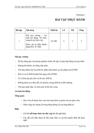 Tài liệu: Lập trình PLC (SIEMENS S7-200) TT Cơ điện tử 
Th.s Phạm Phú Thọ Trang 57/94 
Chƣơng 4: 
BÀI TẬP THỰC HÀNH 
Bài tập 
Nội dung 
Thiết bị 
LT 
TH 
Tổng 
1 
Nội quy xƣởng – An toàn lao động. Tổ chức trang bị nơi làm việc. 
Khảo sát tủ điều khiển dùng PLC S7-200. 
S7-200 
2 
1 
3 
Nội quy xưởng: 
- Đi học đúng giờ, tác phong nghiêm chỉnh, để cặp và giày dép đúng nơi quy định. 
- Không hút thuốc, ăn uống, đùa giỡn. 
- Chỉ thực hành trên các thiết bị, phần mềm đƣợc sự cho phép của GVHD. 
- Khi có sự cố thiết bị phải báo ngay cho GVHD. 
- Có ý thức giử gìn, bảo vệ tài sản, thiết bị. 
- Không đƣợc tự ý thay đổi, di chuyển, mang thiết bị ra khỏi phòng. 
- Thu dọn ngăn nắp, vệ sinh sạch sẽ khi học xong. 
An toàn lao động: 
Tổng quan Học viên chỉ đƣợc làm việc trên trạm dƣới sự giám sát của giáo viên. Nắm vững các thông số trong bảng thông số của từng phần tử. 
Điện Chỉ kết nối hoặc tháo các dây cáp khi đã ngắt điện. Các đầu nối điện đƣợc đi dây hoặc tháo ra chỉ khi nguồn điện đã đƣợc ngắt.  