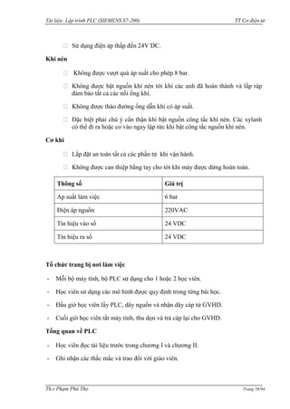 Tài liệu: Lập trình PLC (SIEMENS S7-200) TT Cơ điện tử 
Th.s Phạm Phú Thọ Trang 58/94 
Sử dụng điện áp thấp đến 24V DC. 
Khí nén Không đƣợc vƣợt quá áp suất cho phép 8 bar. Không đƣợc bật nguồn khí nén tới khi các anh đã hoàn thành và lắp ráp đảm bảo tất cả các nối ống khí. Không đƣợc tháo đƣờng ống dẫn khi có áp suất. Đặc biệt phải chú ý cẩn thận khi bật nguồn công tắc khí nén. Các xylanh có thể đi ra hoặc co vào ngay lập tức khi bật công tắc nguồn khí nén. 
Cơ khí Lắp đặt an toàn tất cả các phần tử khi vận hành. Không đƣợc can thiệp bằng tay cho tới khi máy đƣợc dừng hoàn toàn. 
Thông số 
Giá trị 
Ap suất làm việc 
6 bar 
Điện áp nguồn 
220VAC 
Tín hiệu vào số 
24 VDC 
Tín hiệu ra số 
24 VDC 
Tổ chức trang bị nơi làm việc 
- Mỗi bộ máy tính, bộ PLC sử dụng cho 1 hoặc 2 học viên. 
- Học viên sử dụng các mô hình đƣợc quy định trong từng bài học. 
- Đầu giờ học viên lấy PLC, dây nguồn và nhận dây cáp từ GVHD. 
- Cuối giờ học viên tắt máy tính, thu dọn và trả cáp lại cho GVHD. 
Tổng quan về PLC 
- Học viên đọc tài liệu trƣớc trong chƣơng I và chƣơng II. 
- Ghi nhận các thắc mắc và trao đổi với giáo viên.  