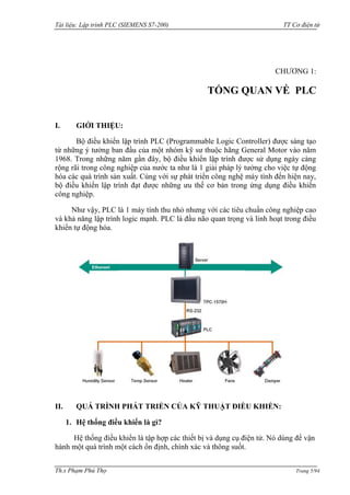 Tài liệu: Lập trình PLC (SIEMENS S7-200) TT Cơ điện tử 
Th.s Phạm Phú Thọ Trang 5/94 
CHƢƠNG 1: 
TỔNG QUAN VỀ PLC 
I. GIỚI THIỆU: 
Bộ điều khiển lập trình PLC (Programmable Logic Controller) đƣợc sáng tạo từ những ý tƣởng ban đầu của một nhóm kỹ sƣ thuộc hãng General Motor vào năm 1968. Trong những năm gần đây, bộ điều khiển lập trình đƣợc sử dụng ngày càng rộng rãi trong công nghiệp của nƣớc ta nhƣ là 1 giải pháp lý tƣởng cho việc tự động hóa các quá trình sản xuất. Cùng với sự phát triển công nghệ máy tính đến hiện nay, bộ điều khiển lập trình đạt đƣợc những ƣu thế cơ bản trong ứng dụng điều khiển công nghiệp. 
Nhƣ vậy, PLC là 1 máy tính thu nhỏ nhƣng với các tiêu chuẩn công nghiệp cao và khả năng lập trình logic mạnh. PLC là đầu não quan trọng và linh hoạt trong điều khiển tự động hóa. 
II. QUÁ TRÌNH PHÁT TRIỂN CỦA KỸ THUẬT ĐIỀU KHIỂN: 
1. Hệ thống điều khiển là gì? 
Hệ thống điều khiển là tập hợp các thiết bị và dụng cụ điện tử. Nó dùng để vận hành một quá trình một cách ổn định, chính xác và thông suốt.  