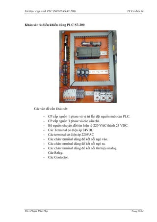 Tài liệu: Lập trình PLC (SIEMENS S7-200) TT Cơ điện tử 
Th.s Phạm Phú Thọ Trang 59/94 
Khảo sát tủ điều khiển dùng PLC S7-200 
Các vấn đề cần khảo sát: 
- CP cấp nguồn 1 phase và vị trí lắp đặt nguồn nuôi của PLC. 
- CP cấp nguồn 3 phase và các cầu chì. 
- Bộ nguồn chuyển đổi tín hiệu từ 220 VAC thành 24 VDC. 
- Các Terminal có điện áp 24VDC 
- Các terminal có điện áp 220VAC 
- Các chân terminal dùng để kết nối ngỏ vào. 
- Các chân terminal dùng để kết nối ngỏ ra. 
- Các chân terminal dùng để kết nối tín hiệu analog. 
- Các Relay. 
- Các Contactor. 
 