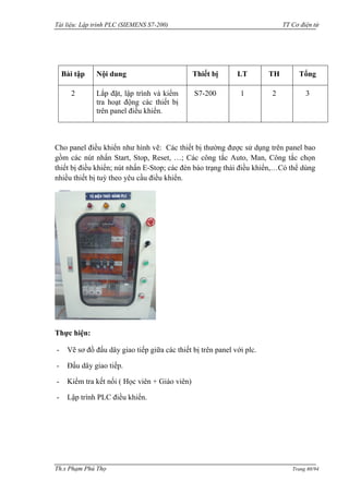 Tài liệu: Lập trình PLC (SIEMENS S7-200) TT Cơ điện tử 
Th.s Phạm Phú Thọ Trang 60/94 
Bài tập 
Nội dung 
Thiết bị 
LT 
TH 
Tổng 
2 
Lắp đặt, lập trình và kiểm tra hoạt động các thiết bị trên panel điều khiển. 
S7-200 
1 
2 
3 
Cho panel điều khiển nhƣ hình vẽ: Các thiết bị thƣờng đƣợc sử dụng trên panel bao gồm các nút nhấn Start, Stop, Reset, …; Các công tắc Auto, Man, Công tắc chọn thiết bị điều khiển; nút nhấn E-Stop; các đèn báo trạng thái điều khiển,…Có thể dùng nhiều thiết bị tuỳ theo yêu cầu điều khiển. 
Thực hiện: 
- Vẽ sơ đồ đấu dây giao tiếp giữa các thiết bị trên panel với plc. 
- Đấu dây giao tiếp. 
- Kiểm tra kết nối ( Học viên + Giáo viên) 
- Lập trình PLC điều khiển. 
 