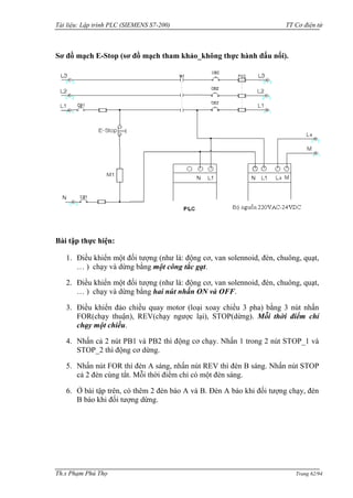 Tài liệu: Lập trình PLC (SIEMENS S7-200) TT Cơ điện tử 
Th.s Phạm Phú Thọ Trang 62/94 
Sơ đồ mạch E-Stop (sơ đồ mạch tham khảo_không thực hành đấu nối). 
Bài tập thực hiện: 
1. Điều khiển một đối tƣợng (nhƣ là: động cơ, van solennoid, đèn, chuông, quạt, … ) chạy và dừng bằng một công tắc gạt. 
2. Điều khiển một đối tƣợng (nhƣ là: động cơ, van solennoid, đèn, chuông, quạt, … ) chạy và dừng bằng hai nút nhấn ON và OFF. 
3. Điều khiển đảo chiều quay motor (loại xoay chiều 3 pha) bằng 3 nút nhấn FOR(chạy thuận), REV(chạy ngƣợc lại), STOP(dừng). Mỗi thời điểm chỉ chạy một chiều. 
4. Nhấn cả 2 nút PB1 và PB2 thì động cơ chạy. Nhấn 1 trong 2 nút STOP_1 và STOP_2 thì động cơ dừng. 
5. Nhấn nút FOR thì đèn A sáng, nhấn nút REV thì đèn B sáng. Nhấn nút STOP cả 2 đèn cùng tắt. Mỗi thời điểm chỉ có một đèn sáng. 
6. Ở bài tập trên, có thêm 2 đèn báo A và B. Đèn A báo khi đối tƣợng chạy, đèn B báo khi đối tƣợng dừng. 
 