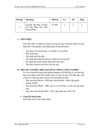Tài liệu: Lập trình PLC (SIEMENS S7-200) TT Cơ điện tử 
Th.s Phạm Phú Thọ Trang 63/94 
Bài tập 
Nội dung 
Thiết bị 
LT 
TH 
Tổng 
3 
Lắp đặt, lập trình và kiểm tra hoạt động cảm biến công nghiệp. 
S7-200 
1 
2 
3 
I. GIỚI THIỆU 
Cảm biến đƣợc sử dụng rất rộng rãi trong các quy trình điều khiển, từ dân dụng đến công nghiệp, công dụng dụng chung thƣờng là: 
- Xác định vị trí của bệ máy, vị trí phôi, vị trí xylanh. 
- Mức chất lỏng. 
- Xác định màu sắc phôi. 
- Xác định phôi dạng kim loại, từ, nhựa, hay trong suốt. 
- Đo nhiệt độ, độ ẩm, độ ph; Báo khói, báo cháy,… 
- Xác định vùng an toàn làm việc của máy. 
II. MỘT SỐ CẢM BIẾN HIỆN ĐẠI DÙNG TRONG CÔNG NGHIỆP 
Các loại cảm biến trong công nghiệp thƣờng có 03 đầu dây ra với màu dây đƣợc quy định cụ thể theo chuẩn quốc tế, một số loại có 02 đầu dây, một số loại có 4 đầu dây (đọc manual có hƣớng dẫn chi tiết). 
- Dây màu nâu (Brown – BN) hoặc màu đỏ (Red – RD): cấp nguồn dƣơng 24VDC. 
- Dây màu đen (Black – BK): ngỏ ra của tín hiệu, có 02 loại npn hoặc pnp. 
- Dây màu xanh dƣơng (Blue – BU): cấp nguồn âm, nối 0 VD. 
1. Công tắc hành trình: 
Giới thiệu một số loại thông dụng:  