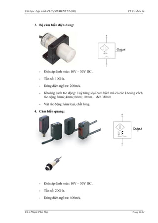 Tài liệu: Lập trình PLC (SIEMENS S7-200) TT Cơ điện tử 
Th.s Phạm Phú Thọ Trang 66/94 
3. Bộ cảm biến điện dung: 
- Điện áp định mức: 10V – 30V DC . 
- Tần số: 100Hz. 
- Dòng điện ngõ ra: 200mA. 
- Khoảng cách tác động: Tuỳ từng loại cảm biến mà có các khoảng cách 
tác động 2mm; 4mm; 8mm; 10mm… đến 18mm. 
- Vật tác động: kim loại, chất lỏng. 
4. Cảm biến quang: 
- Điện áp định mức: 10V – 30V DC . 
- Tần số: 200Hz. 
- Dòng điện ngõ ra: 400mA. 
Output 
+ 
- 
Output 
+ 
- 
 