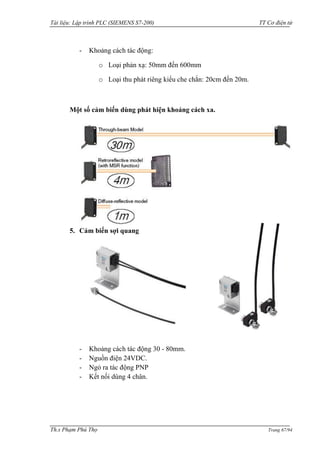 Tài liệu: Lập trình PLC (SIEMENS S7-200) TT Cơ điện tử 
Th.s Phạm Phú Thọ Trang 67/94 
- Khoảng cách tác động: 
o Loại phản xạ: 50mm đến 600mm 
o Loại thu phát riêng kiểu che chắn: 20cm đến 20m. 
Một số cảm biến dùng phát hiện khoảng cách xa. 
5. Cảm biến sợi quang 
- Khoảng cách tác động 30 - 80mm. 
- Nguồn điện 24VDC. 
- Ngỏ ra tác động PNP 
- Kết nối dùng 4 chân. 
 