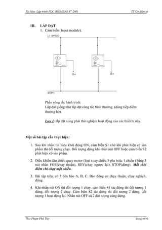 Tài liệu: Lập trình PLC (SIEMENS S7-200) TT Cơ điện tử 
Th.s Phạm Phú Thọ Trang 68/94 
III. LẮP ĐẶT 
1. Cảm biến (Input module). 
Phần công tắc hành trình: 
Lắp đặt giống nhƣ lắp đặt công tắc bình thƣờng. (dùng tiếp điểm thƣờng hở). 
Lưu ý: lắp đặt xong phải thử nghiệm hoạt động của các thiết bị này. 
Một số bài tập cần thực hiện: 
1. Sau khi nhấn tín hiệu khởi động ON, cảm biến S1 chờ khi phát hiện có sản phẩm thì đối tƣợng chạy. Đối tƣợng dừng khi nhấn nút OFF hoặc cảm biến S2 phát hiện có sản phẩm. 
2. Điều khiển đảo chiều quay motor (loại xoay chiều 3 pha hoặc 1 chiều ) bằng 3 nút nhấn FOR(chạy thuận), REV(chạy ngƣợc lại), STOP(dừng). Mỗi thời điểm chỉ chạy một chiều. 
3. Bài tập trên, có 3 đèn báo A, B, C. Báo động cơ chạy thuận, chạy nghich, dừng. 
4. Khi nhấn nút ON thì đối tƣợng 1 chạy, cảm biến S1 tác động thì đối tƣợng 1 dừng, đối tƣợng 2 chạy. Cảm biến S2 tác động thì đối tƣợng 2 dừng, đối tƣợng 1 hoạt động lại. Nhấn nút OFF cả 2 đối tƣợng cùng dừng. 
 