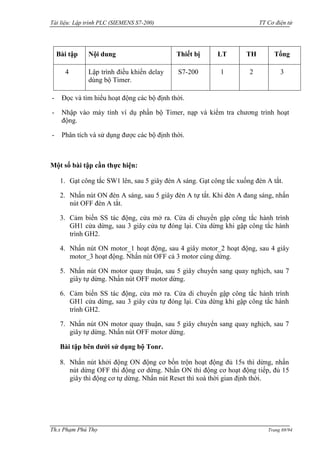 Tài liệu: Lập trình PLC (SIEMENS S7-200) TT Cơ điện tử 
Th.s Phạm Phú Thọ Trang 69/94 
Bài tập 
Nội dung 
Thiết bị 
LT 
TH 
Tổng 
4 
Lập trình điều khiển delay dùng bộ Timer. 
S7-200 
1 
2 
3 
- Đọc và tìm hiểu hoạt động các bộ định thời. 
- Nhập vào máy tính ví dụ phần bộ Timer, nạp và kiểm tra chƣơng trình hoạt động. 
- Phân tích và sử dụng đƣợc các bộ định thời. 
Một số bài tập cần thực hiện: 
1. Gạt công tắc SW1 lên, sau 5 giây đèn A sáng. Gạt công tắc xuống đèn A tắt. 
2. Nhấn nút ON đèn A sáng, sau 5 giây đèn A tự tắt. Khi đèn A đang sáng, nhấn nút OFF đèn A tắt. 
3. Cảm biến SS tác động, cửa mở ra. Cửa di chuyển gập công tắc hành trình GH1 cửa dừng, sau 3 giây cửa tự đóng lại. Cửa dừng khi gập công tắc hành trình GH2. 
4. Nhấn nút ON motor_1 hoạt động, sau 4 giây motor_2 hoạt động, sau 4 giây motor_3 hoạt động. Nhấn nút OFF cả 3 motor cùng dừng. 
5. Nhấn nút ON motor quay thuận, sau 5 giây chuyển sang quay nghịch, sau 7 giây tự dừng. Nhấn nút OFF motor dừng. 
6. Cảm biến SS tác động, cửa mở ra. Cửa di chuyển gập công tắc hành trình GH1 cửa dừng, sau 3 giây cửa tự đóng lại. Cửa dừng khi gập công tắc hành trình GH2. 
7. Nhấn nút ON motor quay thuận, sau 5 giây chuyển sang quay nghịch, sau 7 giây tự dừng. Nhấn nút OFF motor dừng. 
Bài tập bên dưới sử dụng bộ Tonr. 
8. Nhấn nút khởi động ON động cơ bồn trộn hoạt động đủ 15s thì dừng, nhấn nút dừng OFF thì động cơ dừng. Nhấn ON thì động cơ hoạt động tiếp, đủ 15 giây thì động cơ tự dừng. Nhấn nút Reset thì xoá thời gian định thời.  