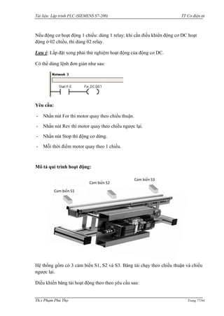 Tài liệu: Lập trình PLC (SIEMENS S7-200) TT Cơ điện tử 
Th.s Phạm Phú Thọ Trang 77/94 
Nếu động cơ hoạt động 1 chiều: dùng 1 relay; khi cần điều khiển động cơ DC hoạt động ở 02 chiều, thì dùng 02 relay. 
Lưu ý: Lắp đặt xong phải thử nghiệm hoạt động của động cơ DC. 
Có thể dùng lệnh đơn giản nhƣ sau: 
Yêu cầu: 
- Nhấn nút For thì motor quay theo chiều thuận. 
- Nhấn nút Rev thì motor quay theo chiều ngƣợc lại. 
- Nhấn nút Stop thì động cơ dừng. 
- Mỗi thời điểm motor quay theo 1 chiều. 
Mô tả qui trình hoạt động: 
Hệ thống gồm có 3 cảm biến S1, S2 và S3. Băng tải chạy theo chiều thuận và chiều ngƣợc lại. 
Điều khiển băng tải hoạt động theo theo yêu cầu sau: 
Cảm biến S1 
Cảm biến S2 
Cảm biến S3  