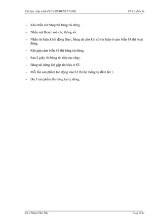 Tài liệu: Lập trình PLC (SIEMENS S7-200) TT Cơ điện tử 
Th.s Phạm Phú Thọ Trang 78/94 
- Khi nhấn nút Stop thì băng tải dừng. 
- Nhấn nút Reset xoá các thông số. 
- Nhấn tín hiệu khởi động Start, băng tải chờ khi có tín hiệu ở cảm biến S1 thì hoạt động. 
- Khi gập cảm biến S2 thì băng tải dừng. 
- Sau 2 giây thì băng tải tiếp tục chạy. 
- Băng tải dừng khi gập tín hiệu ở S3. 
- Mỗi lần sản phẩm tác động vào S2 thì hệ thống tự đếm lên 1. 
- Đủ 3 sản phẩm thì băng tải tự dừng.  