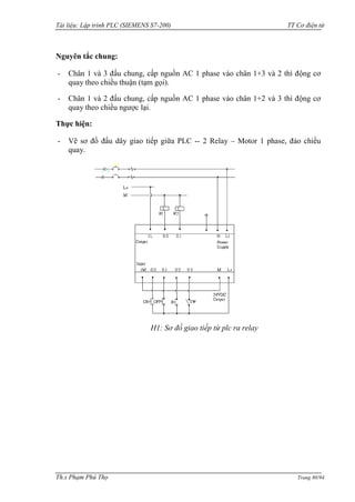 Tài liệu: Lập trình PLC (SIEMENS S7-200) TT Cơ điện tử 
Th.s Phạm Phú Thọ Trang 80/94 
Nguyên tắc chung: 
- Chân 1 và 3 đấu chung, cấp nguồn AC 1 phase vào chân 1+3 và 2 thì động cơ quay theo chiều thuận (tạm gọi). 
- Chân 1 và 2 đấu chung, cấp nguồn AC 1 phase vào chân 1+2 và 3 thì động cơ quay theo chiều ngƣợc lại. 
Thực hiện: 
- Vẽ sơ đồ đấu dây giao tiếp giữa PLC -- 2 Relay – Motor 1 phase, đảo chiều quay. 
H1: Sơ đồ giao tiếp từ plc ra relay 
 