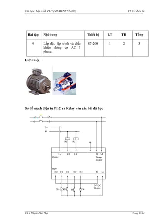 Tài liệu: Lập trình PLC (SIEMENS S7-200) TT Cơ điện tử 
Th.s Phạm Phú Thọ Trang 82/94 
Bài tập 
Nội dung 
Thiết bị 
LT 
TH 
Tổng 
9 
Lắp đặt, lập trình và điều khiển động cơ AC 3 phase. 
S7-200 
1 
2 
3 
Giới thiệu: 
Sơ đồ mạch điện từ PLC ra Relay như các bài đã học  