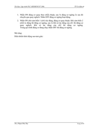 Tài liệu: Lập trình PLC (SIEMENS S7-200) TT Cơ điện tử 
Th.s Phạm Phú Thọ Trang 84/94 
1. Nhấn ON động cơ quay theo chiều thuận, sau 5s động cơ ngừng 2s sau đó chuyển qua quay nghịch. Nhấn OFF động cơ ngừng hoạt động. 
2. Nhấn ON chờ cảm biến 1 (cb1) tác động, động cơ quay thuận. Khi cảm biến 2 (cb2) tc động thì động cơ ngừng, sau 2s khi có tác động của cb1 thì động cơ quay nghịch. Khi có tác động của cb2 thì động cơ ngừng. Trong qui trình động cơ đang chạy nhấn OFF thì động cơ ngừng. 
Mở rộng: 
Điều khiển khởi động sao-tam giác: 
 