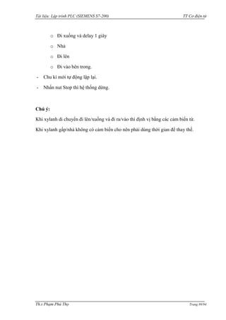 Tài liệu: Lập trình PLC (SIEMENS S7-200) TT Cơ điện tử 
Th.s Phạm Phú Thọ Trang 89/94 
o Đi xuống và delay 1 giây 
o Nhả 
o Đi lên 
o Đi vào bên trong. 
- Chu kì mới tự động lập lại. 
- Nhấn nut Stop thì hệ thống dừng. 
Chú ý: 
Khi xylanh di chuyển đi lên/xuống và đi ra/vào thì định vị bằng các cảm biến từ. 
Khi xylanh gấp/nhả không có cảm biến cho nên phải dùng thời gian để thay thế.  