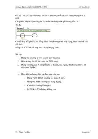 Tài liệu: Lập trình PLC (SIEMENS S7-200) TT Cơ điện tử 
Th.s Phạm Phú Thọ Trang 91/94 
Giá trị T có thể thay đổi đƣợc, khi đó ta phải truy suất các đại lƣợng theo giá trị T mới. 
Các giá trị này có định dạng BCD, muốn sử dụng đƣợc phải dùng dấu “ # “ 
Ví dụ: 
Có thể thay đổi giờ lúc Set đồng hồ để thử chƣơng trình hoạt động, hoặc so sánh với giờ mới. 
Dùng các VB khác để truy suất các đại lƣợng khác. 
Bài tập: 
1. Đúng 8h, chuông tự reo, sau 10 giây tự dừng. 
2. Đèn A sáng lúc 6h tối và tắt lúc 5h30 sáng. 
3. Đúng 6h sáng, đèn A sáng tắt chu kì 1 giây, sau 5 giây thì chuông reo và tự dừng sau 3 giây. 
4. Điều khiển chuông báo giờ làm việc nhƣ sau: 
- Đúng 7h30; 11h30 chuông reo trong 8 giây. 
- Đúng 9h; 9h15 chuông reo trong 4 giây. 
- Chủ nhật chuông không reo. 
- Lễ 30/4 và 2/9 chuông không reo. 
 
