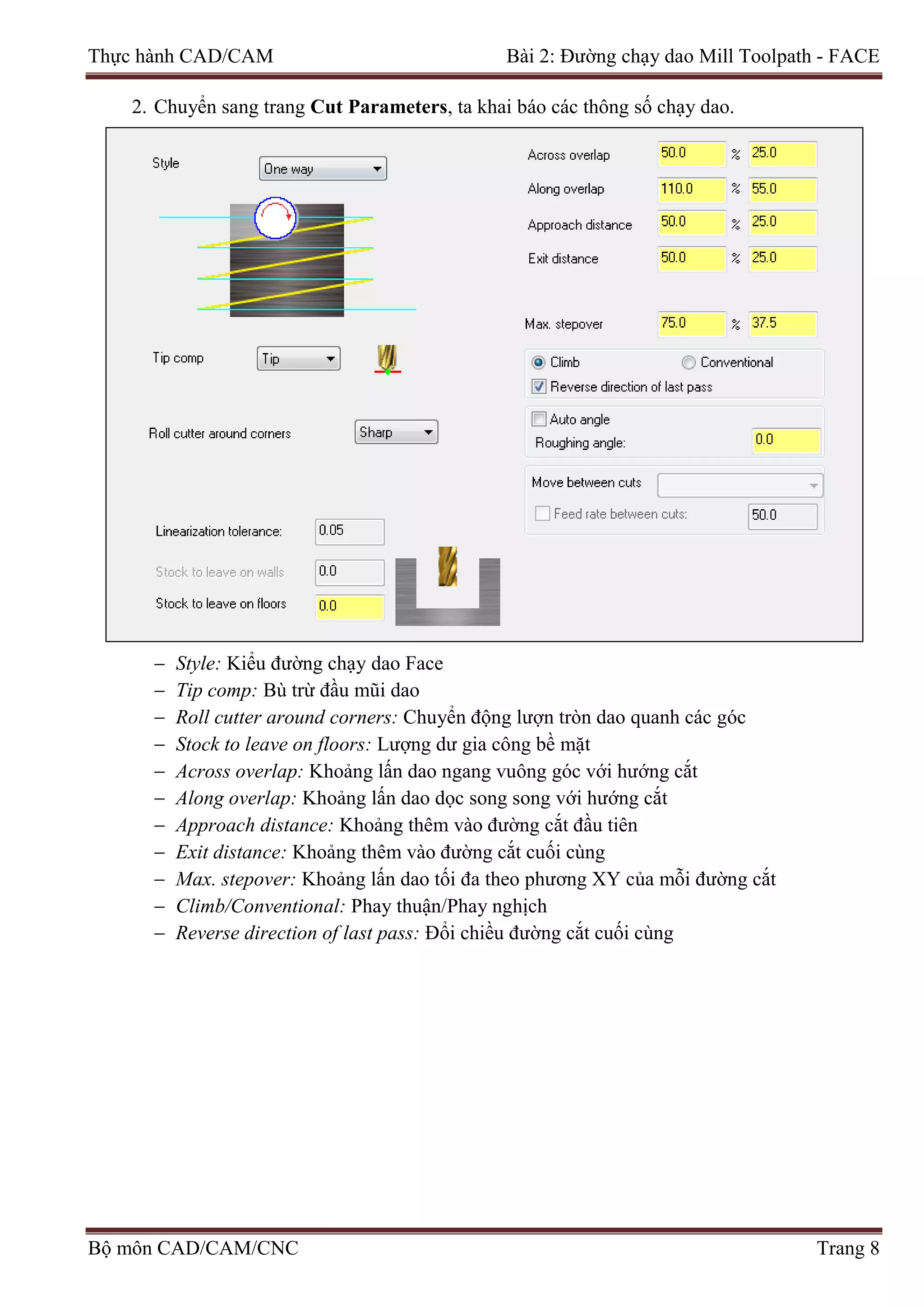 Thực hành CAD/CAM Bài 2: Đường chạy dao Mill Toolpath - FACE
2. Chuyển sang trang Cut Parameters, ta khai báo các thông số chạy dao.
− Style: Kiểu đường chạy dao Face
− Tip comp: Bù trừ đầu mũi dao
− Roll cutter around corners: Chuyển động lượn tròn dao quanh các góc
− Stock to leave on floors: Lượng dư gia công bề mặt
− Across overlap: Khoảng lấn dao ngang vuông góc với hướng cắt
− Along overlap: Khoảng lấn dao dọc song song với hướng cắt
− Approach distance: Khoảng thêm vào đường cắt đầu tiên
− Exit distance: Khoảng thêm vào đường cắt cuối cùng
− Max. stepover: Khoảng lấn dao tối đa theo phương XY của mỗi đường cắt
− Climb/Conventional: Phay thuận/Phay nghịch
− Reverse direction of last pass: Đổi chiều đường cắt cuối cùng
Bộ môn CAD/CAM/CNC Trang 8
 