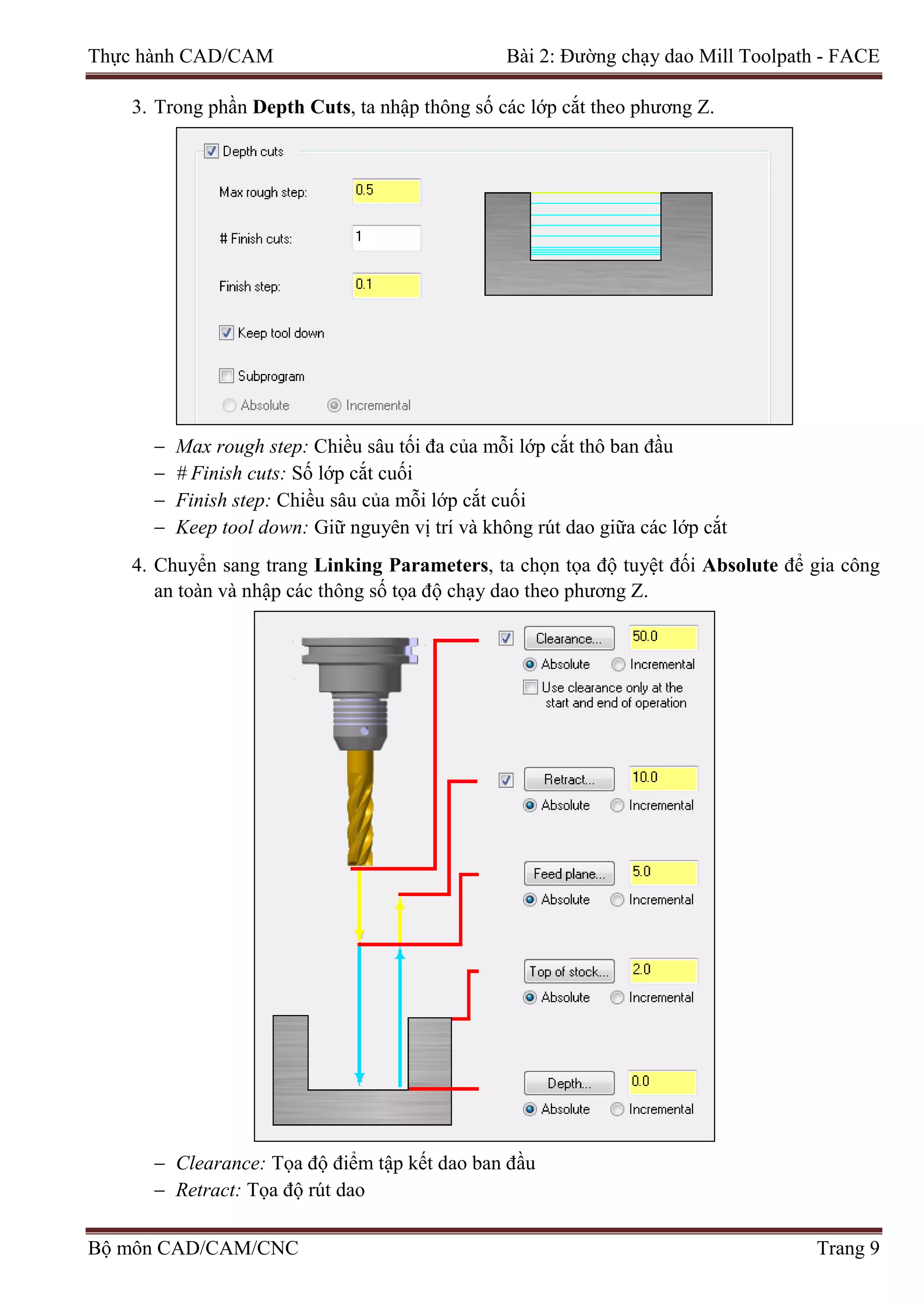 Thực hành CAD/CAM Bài 2: Đường chạy dao Mill Toolpath - FACE
3. Trong phần Depth Cuts, ta nhập thông số các lớp cắt theo phương Z.
− Max rough step: Chiều sâu tối đa của mỗi lớp cắt thô ban đầu
− # Finish cuts: Số lớp cắt cuối
− Finish step: Chiều sâu của mỗi lớp cắt cuối
− Keep tool down: Giữ nguyên vị trí và không rút dao giữa các lớp cắt
4. Chuyển sang trang Linking Parameters, ta chọn tọa độ tuyệt đối Absolute để gia công
an toàn và nhập các thông số tọa độ chạy dao theo phương Z.
− Clearance: Tọa độ điểm tập kết dao ban đầu
− Retract: Tọa độ rút dao
Bộ môn CAD/CAM/CNC Trang 9
 