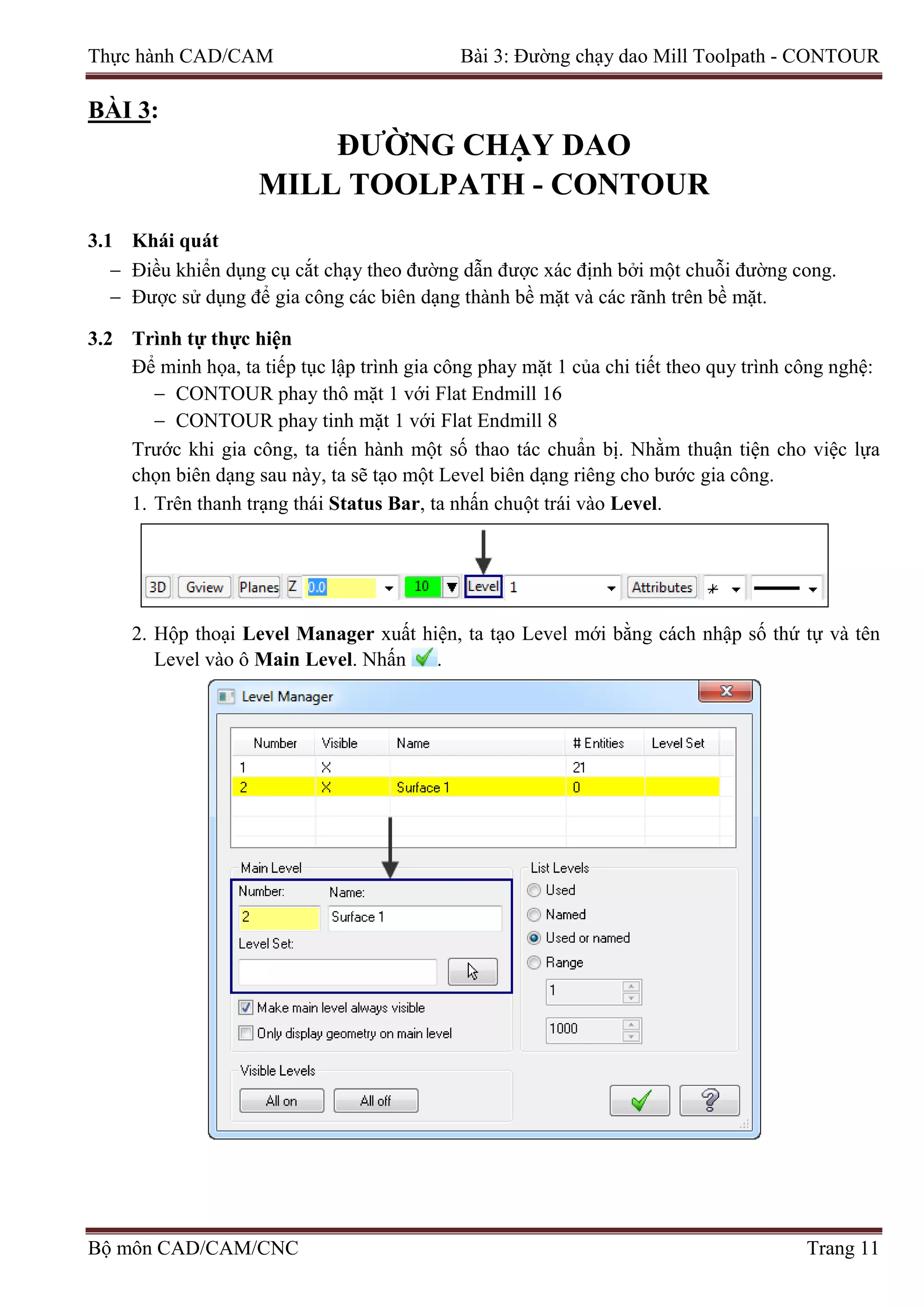 Thực hành CAD/CAM Bài 3: Đường chạy dao Mill Toolpath - CONTOUR
BÀI 3:
ĐƯỜNG CHẠY DAO
MILL TOOLPATH - CONTOUR
3.1 Khái quát
− Điều khiển dụng cụ cắt chạy theo đường dẫn được xác định bởi một chuỗi đường cong.
− Được sử dụng để gia công các biên dạng thành bề mặt và các rãnh trên bề mặt.
3.2 Trình tự thực hiện
Để minh họa, ta tiếp tục lập trình gia công phay mặt 1 của chi tiết theo quy trình công nghệ:
− CONTOUR phay thô mặt 1 với Flat Endmill 16
− CONTOUR phay tinh mặt 1 với Flat Endmill 8
Trước khi gia công, ta tiến hành một số thao tác chuẩn bị. Nhằm thuận tiện cho việc lựa
chọn biên dạng sau này, ta sẽ tạo một Level biên dạng riêng cho bước gia công.
1. Trên thanh trạng thái Status Bar, ta nhấn chuột trái vào Level.
2. Hộp thoại Level Manager xuất hiện, ta tạo Level mới bằng cách nhập số thứ tự và tên
Level vào ô Main Level. Nhấn .
Bộ môn CAD/CAM/CNC Trang 11
 
