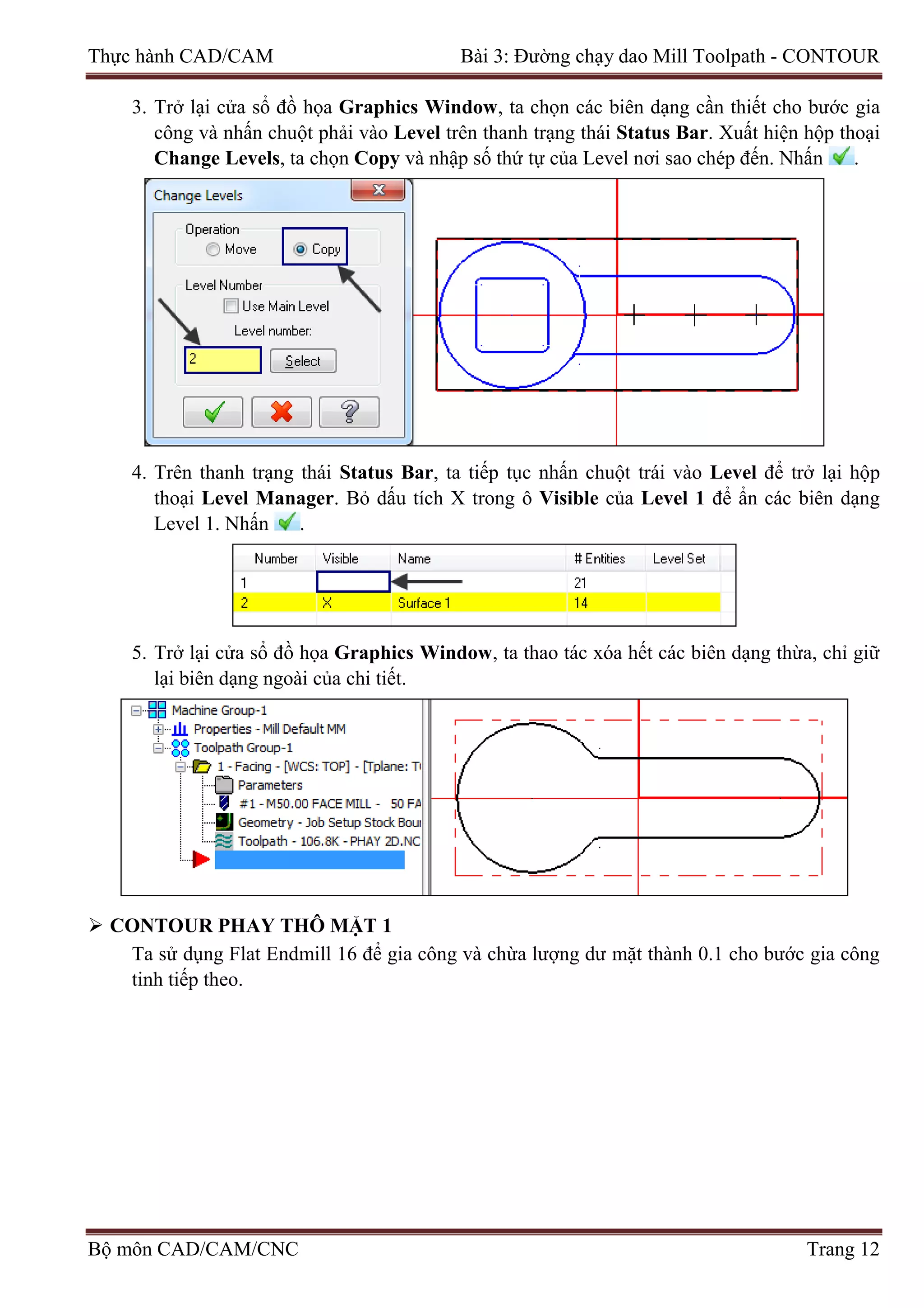 Thực hành CAD/CAM Bài 3: Đường chạy dao Mill Toolpath - CONTOUR
3. Trở lại cửa sổ đồ họa Graphics Window, ta chọn các biên dạng cần thiết cho bước gia
công và nhấn chuột phải vào Level trên thanh trạng thái Status Bar. Xuất hiện hộp thoại
Change Levels, ta chọn Copy và nhập số thứ tự của Level nơi sao chép đến. Nhấn .
4. Trên thanh trạng thái Status Bar, ta tiếp tục nhấn chuột trái vào Level để trở lại hộp
thoại Level Manager. Bỏ dấu tích X trong ô Visible của Level 1 để ẩn các biên dạng
Level 1. Nhấn .
5. Trở lại cửa sổ đồ họa Graphics Window, ta thao tác xóa hết các biên dạng thừa, chỉ giữ
lại biên dạng ngoài của chi tiết.
 CONTOUR PHAY THÔ MẶT 1
Ta sử dụng Flat Endmill 16 để gia công và chừa lượng dư mặt thành 0.1 cho bước gia công
tinh tiếp theo.
Bộ môn CAD/CAM/CNC Trang 12
 
