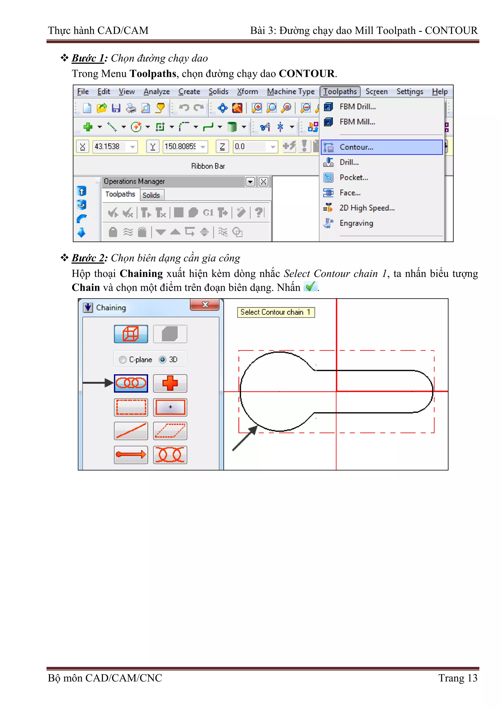 Thực hành CAD/CAM Bài 3: Đường chạy dao Mill Toolpath - CONTOUR
 Bước 1: Chọn đường chạy dao
Trong Menu Toolpaths, chọn đường chạy dao CONTOUR.
 Bước 2: Chọn biên dạng cần gia công
Hộp thoại Chaining xuất hiện kèm dòng nhắc Select Contour chain 1, ta nhấn biểu tượng
Chain và chọn một điểm trên đoạn biên dạng. Nhấn .
Bộ môn CAD/CAM/CNC Trang 13
 