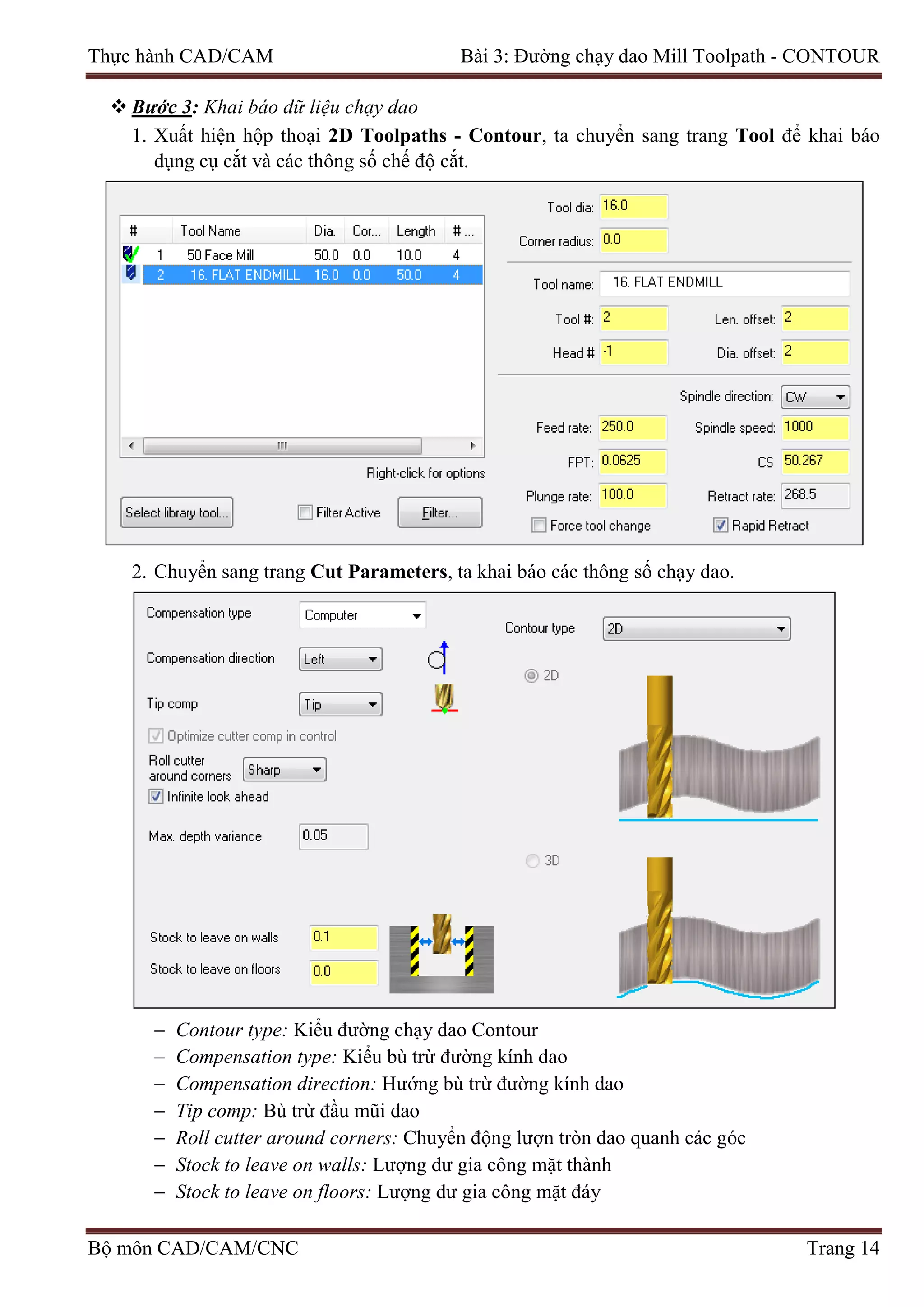 Thực hành CAD/CAM Bài 3: Đường chạy dao Mill Toolpath - CONTOUR
 Bước 3: Khai báo dữ liệu chạy dao
1. Xuất hiện hộp thoại 2D Toolpaths - Contour, ta chuyển sang trang Tool để khai báo
dụng cụ cắt và các thông số chế độ cắt.
2. Chuyển sang trang Cut Parameters, ta khai báo các thông số chạy dao.
− Contour type: Kiểu đường chạy dao Contour
− Compensation type: Kiểu bù trừ đường kính dao
− Compensation direction: Hướng bù trừ đường kính dao
− Tip comp: Bù trừ đầu mũi dao
− Roll cutter around corners: Chuyển động lượn tròn dao quanh các góc
− Stock to leave on walls: Lượng dư gia công mặt thành
− Stock to leave on floors: Lượng dư gia công mặt đáy
Bộ môn CAD/CAM/CNC Trang 14
 