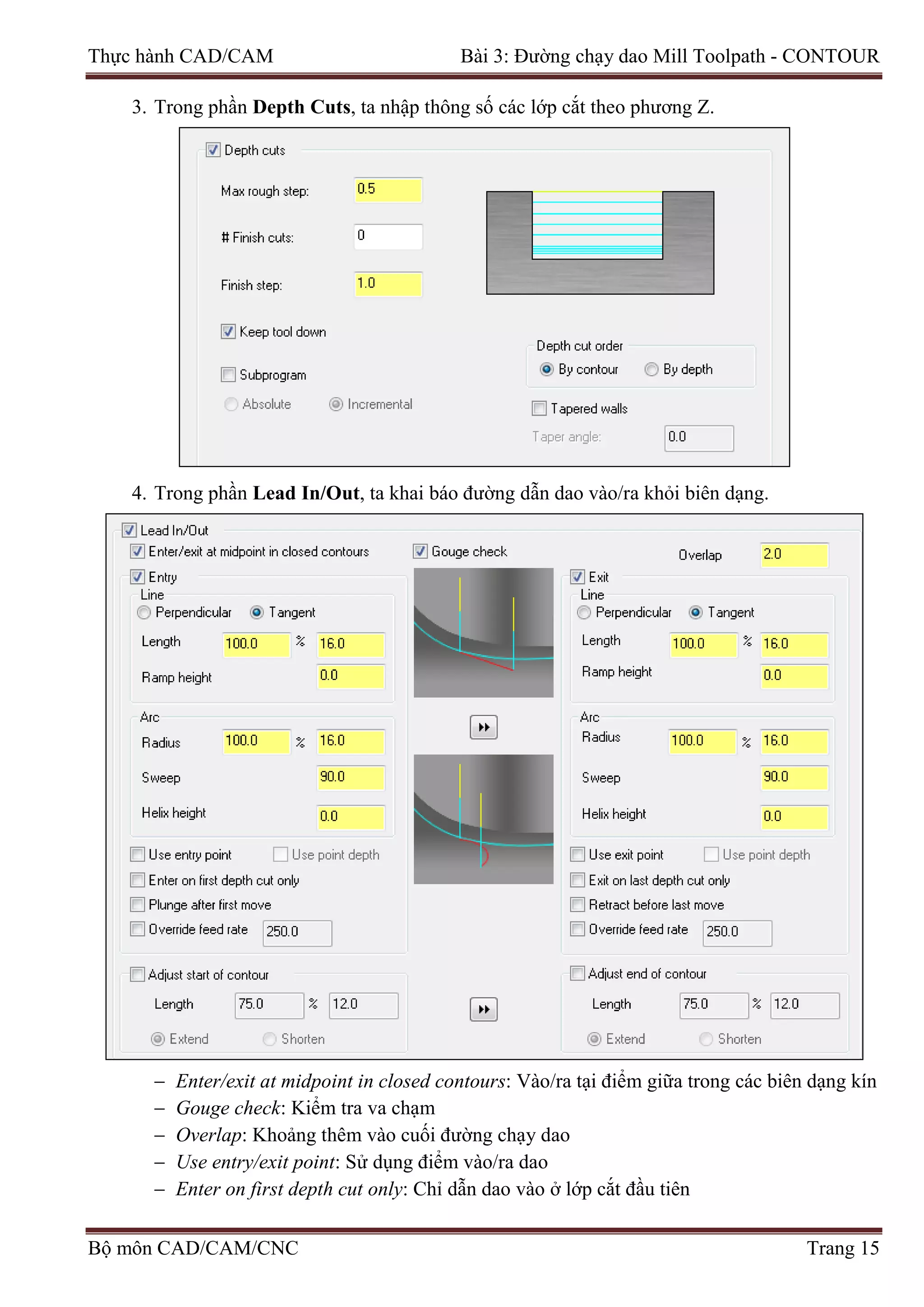 Thực hành CAD/CAM Bài 3: Đường chạy dao Mill Toolpath - CONTOUR
3. Trong phần Depth Cuts, ta nhập thông số các lớp cắt theo phương Z.
4. Trong phần Lead In/Out, ta khai báo đường dẫn dao vào/ra khỏi biên dạng.
− Enter/exit at midpoint in closed contours: Vào/ra tại điểm giữa trong các biên dạng kín
− Gouge check: Kiểm tra va chạm
− Overlap: Khoảng thêm vào cuối đường chạy dao
− Use entry/exit point: Sử dụng điểm vào/ra dao
− Enter on first depth cut only: Chỉ dẫn dao vào ở lớp cắt đầu tiên
Bộ môn CAD/CAM/CNC Trang 15
 