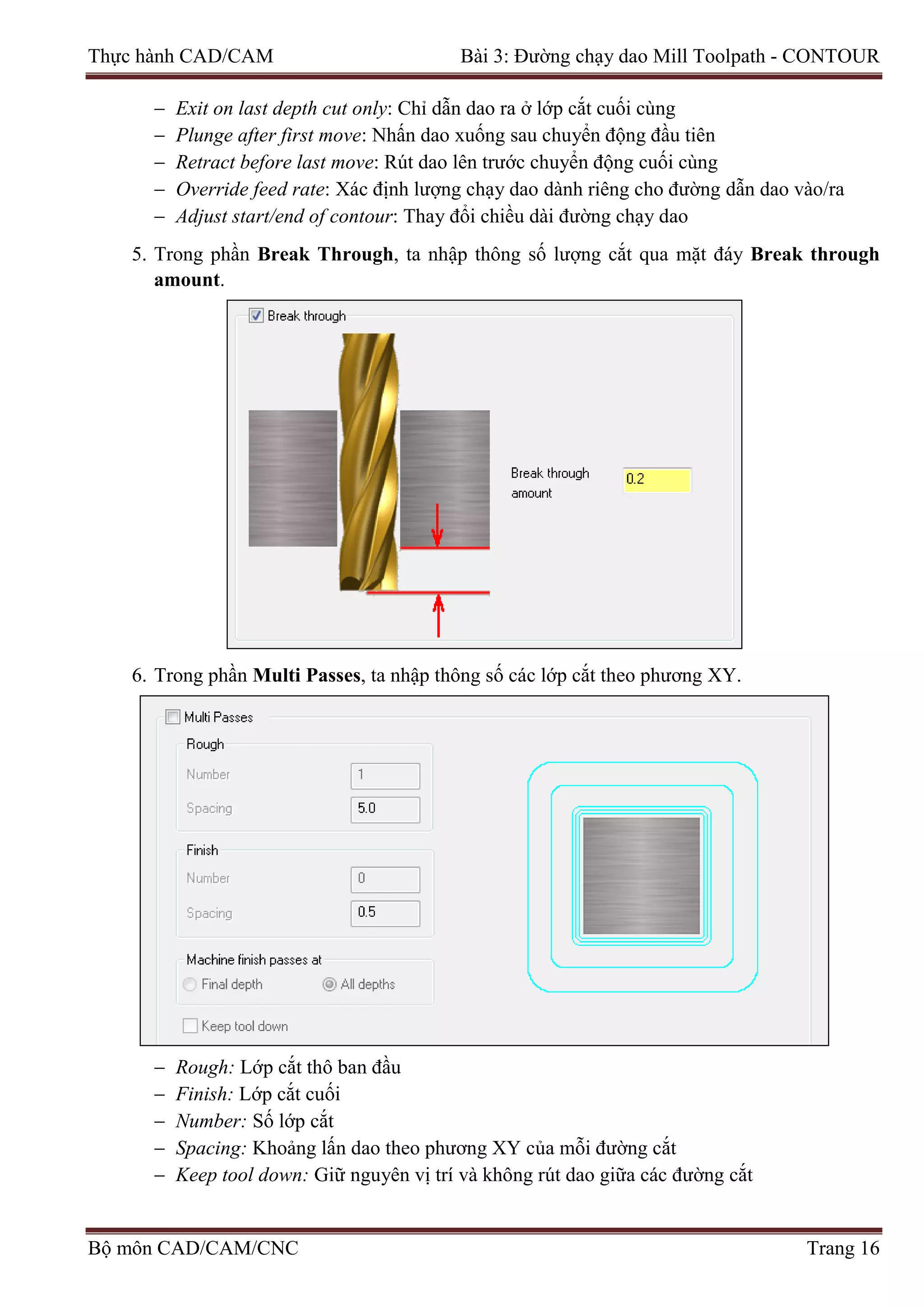 Thực hành CAD/CAM Bài 3: Đường chạy dao Mill Toolpath - CONTOUR
− Exit on last depth cut only: Chỉ dẫn dao ra ở lớp cắt cuối cùng
− Plunge after first move: Nhấn dao xuống sau chuyển động đầu tiên
− Retract before last move: Rút dao lên trước chuyển động cuối cùng
− Override feed rate: Xác định lượng chạy dao dành riêng cho đường dẫn dao vào/ra
− Adjust start/end of contour: Thay đổi chiều dài đường chạy dao
5. Trong phần Break Through, ta nhập thông số lượng cắt qua mặt đáy Break through
amount.
6. Trong phần Multi Passes, ta nhập thông số các lớp cắt theo phương XY.
− Rough: Lớp cắt thô ban đầu
− Finish: Lớp cắt cuối
− Number: Số lớp cắt
− Spacing: Khoảng lấn dao theo phương XY của mỗi đường cắt
− Keep tool down: Giữ nguyên vị trí và không rút dao giữa các đường cắt
Bộ môn CAD/CAM/CNC Trang 16
 