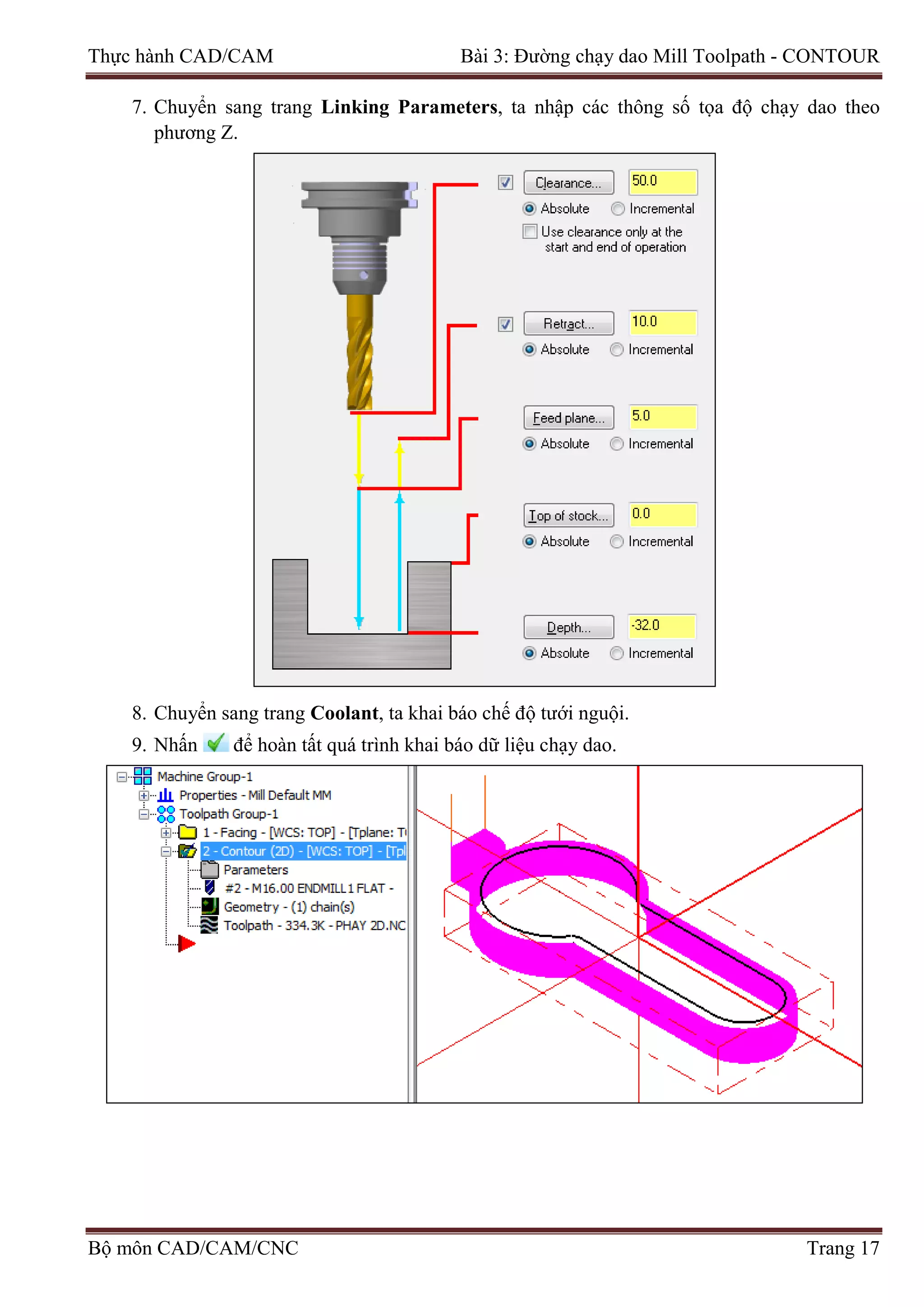 Thực hành CAD/CAM Bài 3: Đường chạy dao Mill Toolpath - CONTOUR
7. Chuyển sang trang Linking Parameters, ta nhập các thông số tọa độ chạy dao theo
phương Z.
8. Chuyển sang trang Coolant, ta khai báo chế độ tưới nguội.
9. Nhấn để hoàn tất quá trình khai báo dữ liệu chạy dao.
Bộ môn CAD/CAM/CNC Trang 17
 