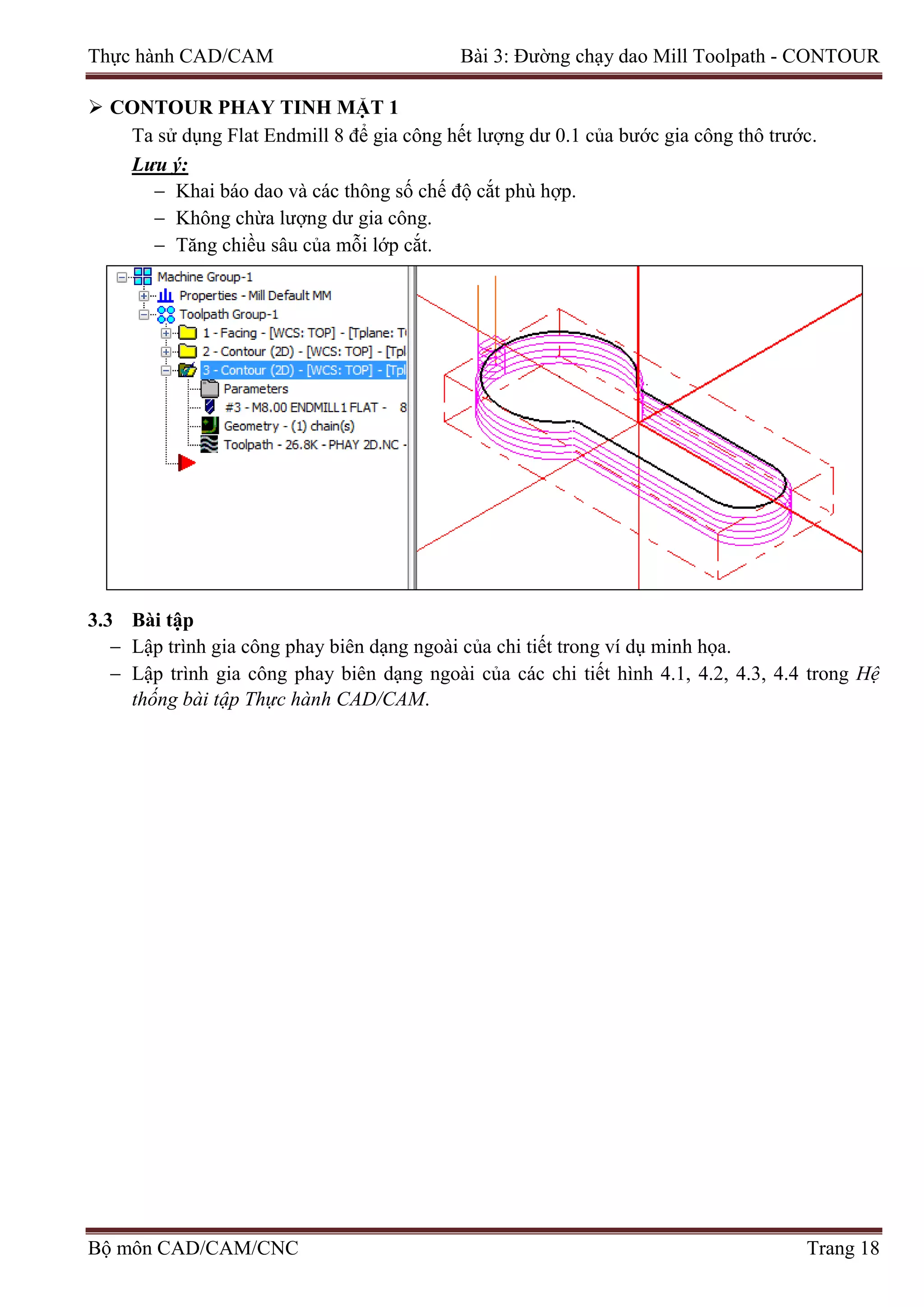 Thực hành CAD/CAM Bài 3: Đường chạy dao Mill Toolpath - CONTOUR
 CONTOUR PHAY TINH MẶT 1
Ta sử dụng Flat Endmill 8 để gia công hết lượng dư 0.1 của bước gia công thô trước.
Lưu ý:
− Khai báo dao và các thông số chế độ cắt phù hợp.
− Không chừa lượng dư gia công.
− Tăng chiều sâu của mỗi lớp cắt.
3.3 Bài tập
− Lập trình gia công phay biên dạng ngoài của chi tiết trong ví dụ minh họa.
− Lập trình gia công phay biên dạng ngoài của các chi tiết hình 4.1, 4.2, 4.3, 4.4 trong Hệ
thống bài tập Thực hành CAD/CAM.
Bộ môn CAD/CAM/CNC Trang 18
 