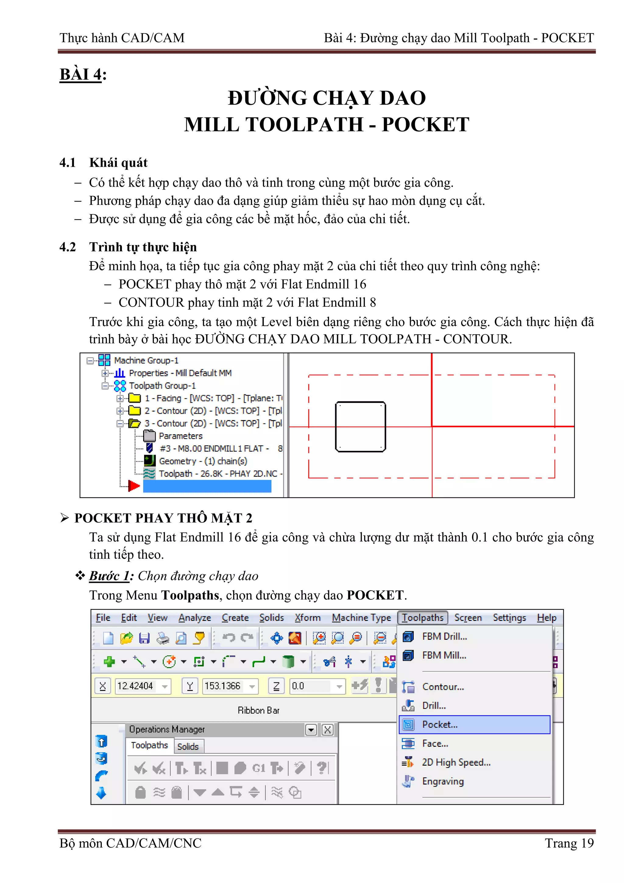 Thực hành CAD/CAM Bài 4: Đường chạy dao Mill Toolpath - POCKET
BÀI 4:
ĐƯỜNG CHẠY DAO
MILL TOOLPATH - POCKET
4.1 Khái quát
− Có thể kết hợp chạy dao thô và tinh trong cùng một bước gia công.
− Phương pháp chạy dao đa dạng giúp giảm thiểu sự hao mòn dụng cụ cắt.
− Được sử dụng để gia công các bề mặt hốc, đảo của chi tiết.
4.2 Trình tự thực hiện
Để minh họa, ta tiếp tục gia công phay mặt 2 của chi tiết theo quy trình công nghệ:
− POCKET phay thô mặt 2 với Flat Endmill 16
− CONTOUR phay tinh mặt 2 với Flat Endmill 8
Trước khi gia công, ta tạo một Level biên dạng riêng cho bước gia công. Cách thực hiện đã
trình bày ở bài học ĐƯỜNG CHẠY DAO MILL TOOLPATH - CONTOUR.
 POCKET PHAY THÔ MẶT 2
Ta sử dụng Flat Endmill 16 để gia công và chừa lượng dư mặt thành 0.1 cho bước gia công
tinh tiếp theo.
 Bước 1: Chọn đường chạy dao
Trong Menu Toolpaths, chọn đường chạy dao POCKET.
Bộ môn CAD/CAM/CNC Trang 19
 