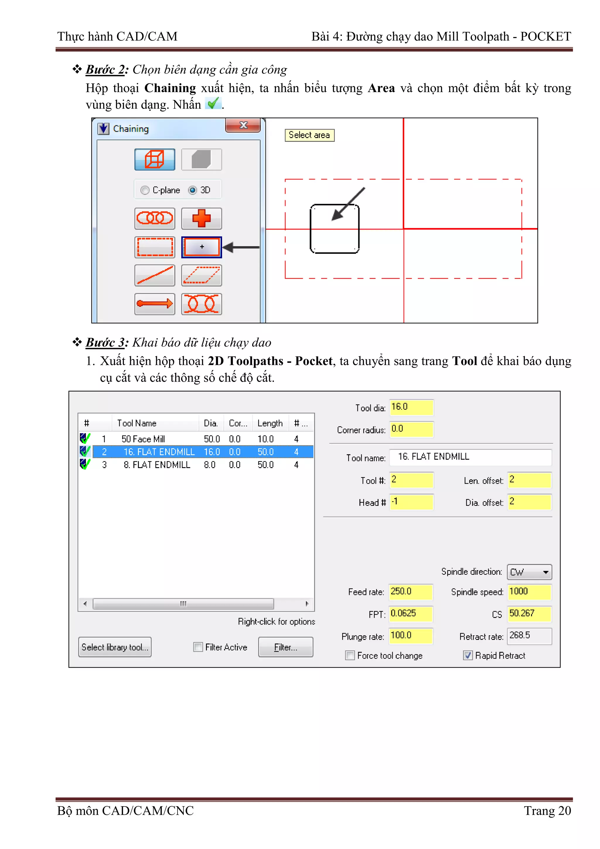 Thực hành CAD/CAM Bài 4: Đường chạy dao Mill Toolpath - POCKET
 Bước 2: Chọn biên dạng cần gia công
Hộp thoại Chaining xuất hiện, ta nhấn biểu tượng Area và chọn một điểm bất kỳ trong
vùng biên dạng. Nhấn .
 Bước 3: Khai báo dữ liệu chạy dao
1. Xuất hiện hộp thoại 2D Toolpaths - Pocket, ta chuyển sang trang Tool để khai báo dụng
cụ cắt và các thông số chế độ cắt.
Bộ môn CAD/CAM/CNC Trang 20
 