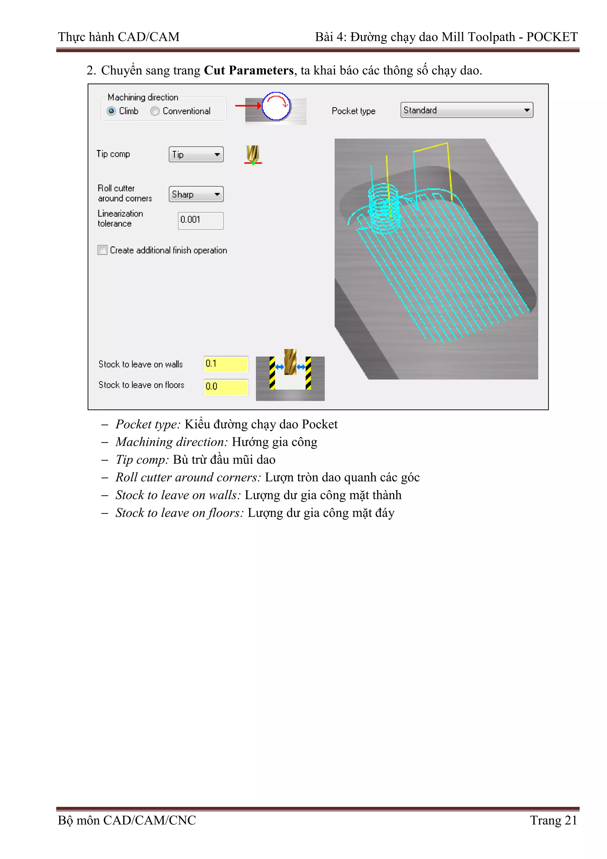 Thực hành CAD/CAM Bài 4: Đường chạy dao Mill Toolpath - POCKET
2. Chuyển sang trang Cut Parameters, ta khai báo các thông số chạy dao.
− Pocket type: Kiểu đường chạy dao Pocket
− Machining direction: Hướng gia công
− Tip comp: Bù trừ đầu mũi dao
− Roll cutter around corners: Lượn tròn dao quanh các góc
− Stock to leave on walls: Lượng dư gia công mặt thành
− Stock to leave on floors: Lượng dư gia công mặt đáy
Bộ môn CAD/CAM/CNC Trang 21
 