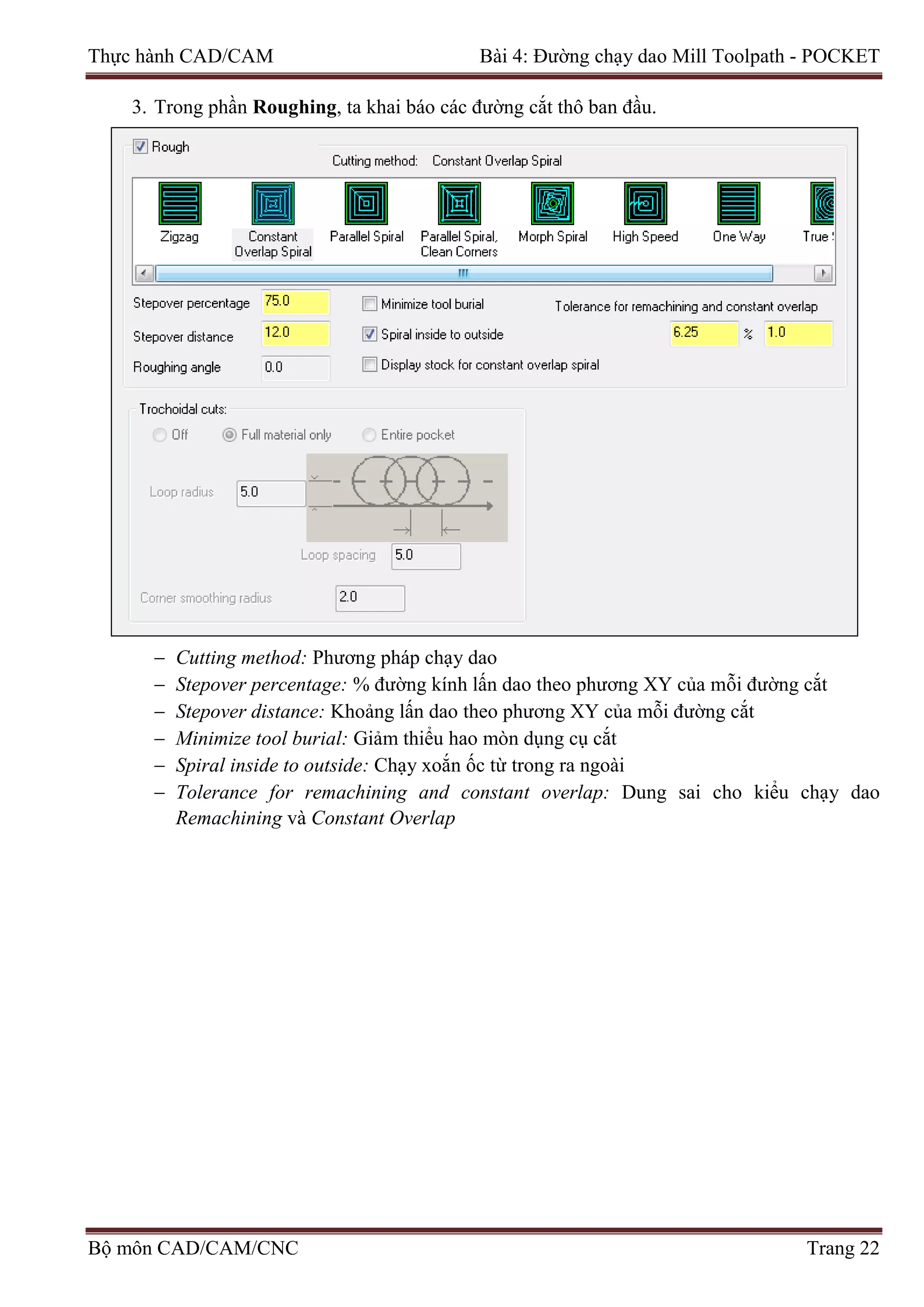 Thực hành CAD/CAM Bài 4: Đường chạy dao Mill Toolpath - POCKET
3. Trong phần Roughing, ta khai báo các đường cắt thô ban đầu.
− Cutting method: Phương pháp chạy dao
− Stepover percentage: % đường kính lấn dao theo phương XY của mỗi đường cắt
− Stepover distance: Khoảng lấn dao theo phương XY của mỗi đường cắt
− Minimize tool burial: Giảm thiểu hao mòn dụng cụ cắt
− Spiral inside to outside: Chạy xoắn ốc từ trong ra ngoài
− Tolerance for remachining and constant overlap: Dung sai cho kiểu chạy dao
Remachining và Constant Overlap
Bộ môn CAD/CAM/CNC Trang 22
 