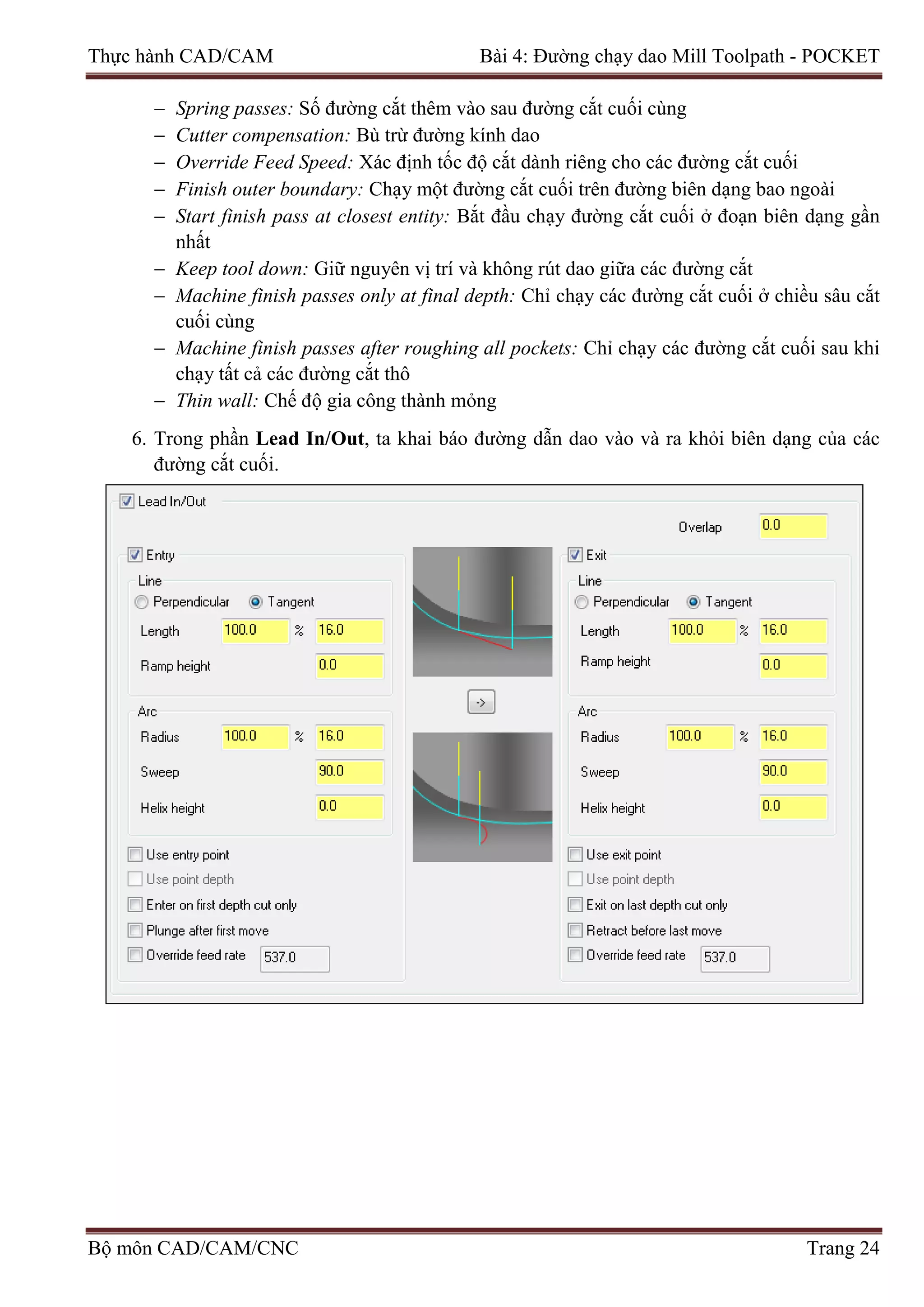 Thực hành CAD/CAM Bài 4: Đường chạy dao Mill Toolpath - POCKET
− Spring passes: Số đường cắt thêm vào sau đường cắt cuối cùng
− Cutter compensation: Bù trừ đường kính dao
− Override Feed Speed: Xác định tốc độ cắt dành riêng cho các đường cắt cuối
− Finish outer boundary: Chạy một đường cắt cuối trên đường biên dạng bao ngoài
− Start finish pass at closest entity: Bắt đầu chạy đường cắt cuối ở đoạn biên dạng gần
nhất
− Keep tool down: Giữ nguyên vị trí và không rút dao giữa các đường cắt
− Machine finish passes only at final depth: Chỉ chạy các đường cắt cuối ở chiều sâu cắt
cuối cùng
− Machine finish passes after roughing all pockets: Chỉ chạy các đường cắt cuối sau khi
chạy tất cả các đường cắt thô
− Thin wall: Chế độ gia công thành mỏng
6. Trong phần Lead In/Out, ta khai báo đường dẫn dao vào và ra khỏi biên dạng của các
đường cắt cuối.
Bộ môn CAD/CAM/CNC Trang 24
 
