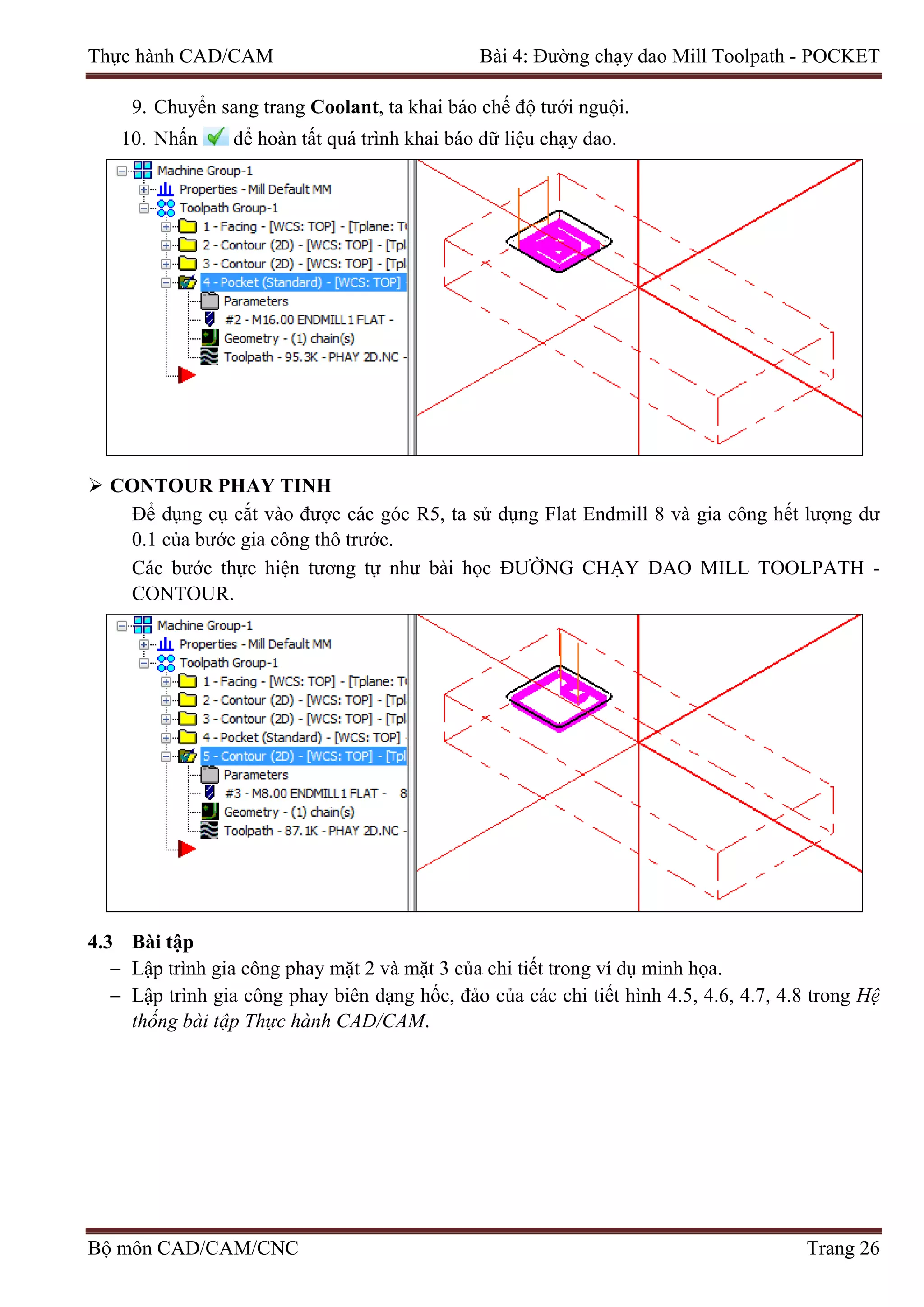 Thực hành CAD/CAM Bài 4: Đường chạy dao Mill Toolpath - POCKET
9. Chuyển sang trang Coolant, ta khai báo chế độ tưới nguội.
10. Nhấn để hoàn tất quá trình khai báo dữ liệu chạy dao.
 CONTOUR PHAY TINH
Để dụng cụ cắt vào được các góc R5, ta sử dụng Flat Endmill 8 và gia công hết lượng dư
0.1 của bước gia công thô trước.
Các bước thực hiện tương tự như bài học ĐƯỜNG CHẠY DAO MILL TOOLPATH -
CONTOUR.
4.3 Bài tập
− Lập trình gia công phay mặt 2 và mặt 3 của chi tiết trong ví dụ minh họa.
− Lập trình gia công phay biên dạng hốc, đảo của các chi tiết hình 4.5, 4.6, 4.7, 4.8 trong Hệ
thống bài tập Thực hành CAD/CAM.
Bộ môn CAD/CAM/CNC Trang 26
 