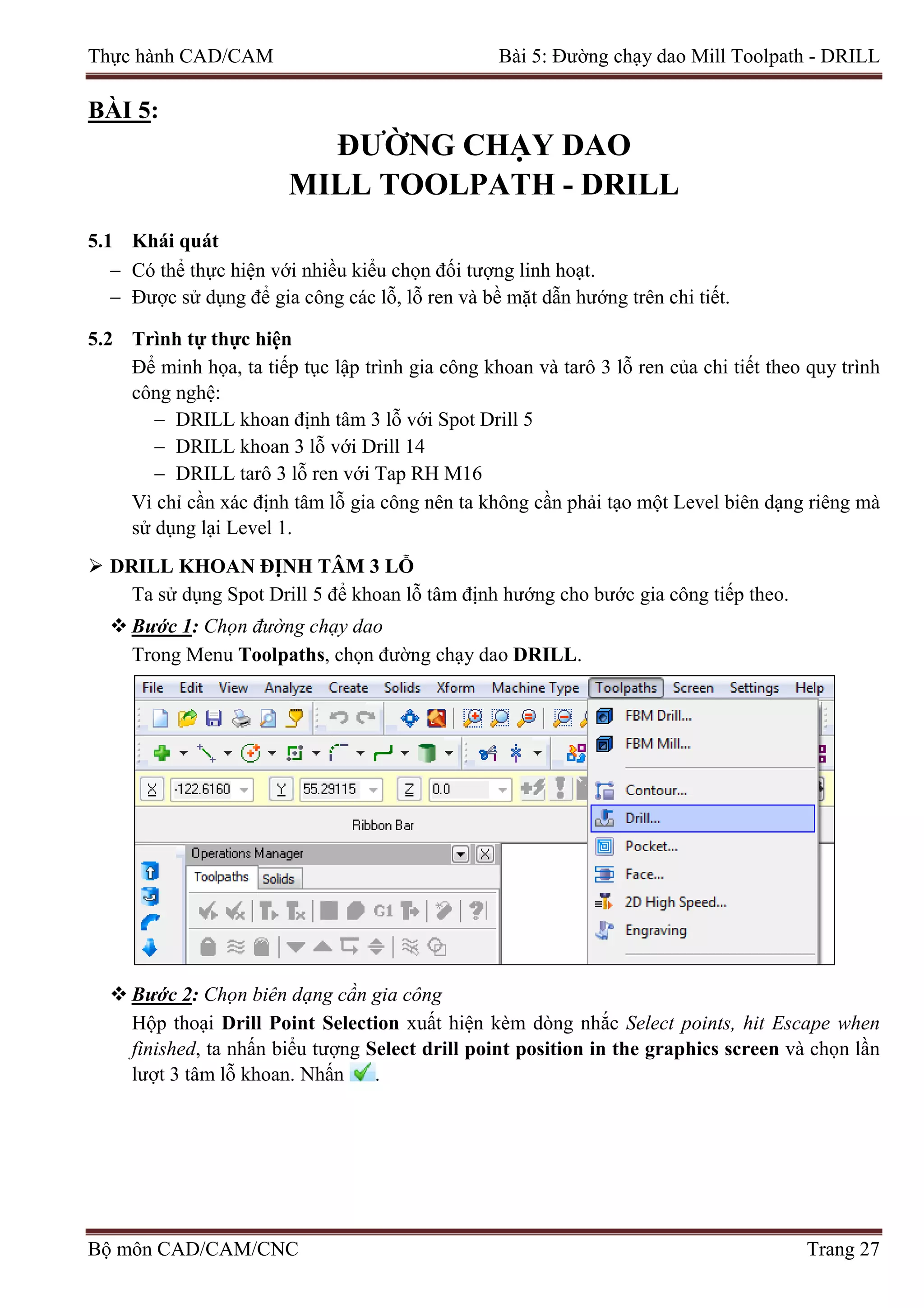 Thực hành CAD/CAM Bài 5: Đường chạy dao Mill Toolpath - DRILL
BÀI 5:
ĐƯỜNG CHẠY DAO
MILL TOOLPATH - DRILL
5.1 Khái quát
− Có thể thực hiện với nhiều kiểu chọn đối tượng linh hoạt.
− Được sử dụng để gia công các lỗ, lỗ ren và bề mặt dẫn hướng trên chi tiết.
5.2 Trình tự thực hiện
Để minh họa, ta tiếp tục lập trình gia công khoan và tarô 3 lỗ ren của chi tiết theo quy trình
công nghệ:
− DRILL khoan định tâm 3 lỗ với Spot Drill 5
− DRILL khoan 3 lỗ với Drill 14
− DRILL tarô 3 lỗ ren với Tap RH M16
Vì chỉ cần xác định tâm lỗ gia công nên ta không cần phải tạo một Level biên dạng riêng mà
sử dụng lại Level 1.
 DRILL KHOAN ĐỊNH TÂM 3 LỖ
Ta sử dụng Spot Drill 5 để khoan lỗ tâm định hướng cho bước gia công tiếp theo.
 Bước 1: Chọn đường chạy dao
Trong Menu Toolpaths, chọn đường chạy dao DRILL.
 Bước 2: Chọn biên dạng cần gia công
Hộp thoại Drill Point Selection xuất hiện kèm dòng nhắc Select points, hit Escape when
finished, ta nhấn biểu tượng Select drill point position in the graphics screen và chọn lần
lượt 3 tâm lỗ khoan. Nhấn .
Bộ môn CAD/CAM/CNC Trang 27
 