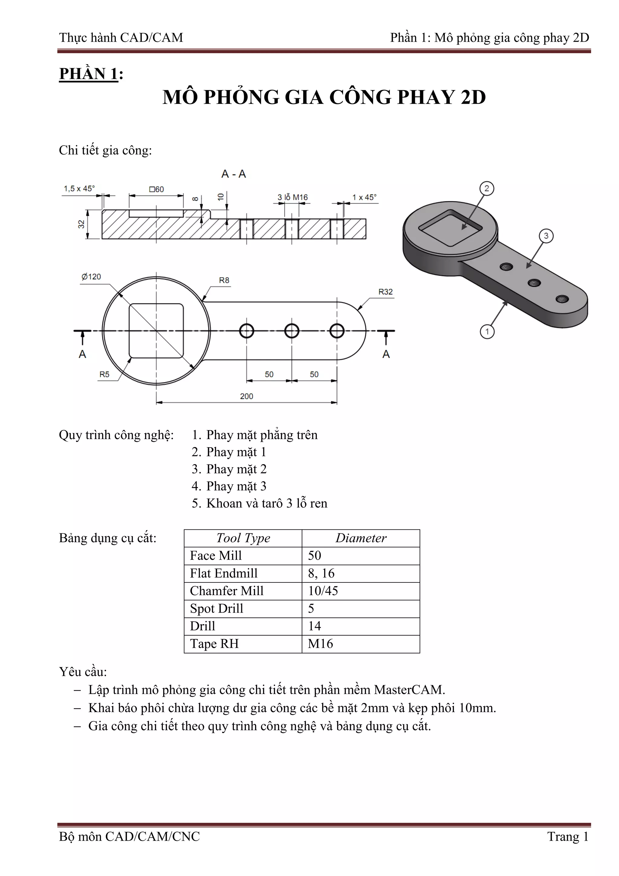 Thực hành CAD/CAM Phần 1: Mô phỏng gia công phay 2D
PHẦN 1:
MÔ PHỎNG GIA CÔNG PHAY 2D
Chi tiết gia công:
Quy trình công nghệ: 1. Phay mặt phẳng trên
2. Phay mặt 1
3. Phay mặt 2
4. Phay mặt 3
5. Khoan và tarô 3 lỗ ren
Bảng dụng cụ cắt: Tool Type Diameter
Face Mill 50
Flat Endmill 8, 16
Chamfer Mill 10/45
Spot Drill 5
Drill 14
Tape RH M16
Yêu cầu:
− Lập trình mô phỏng gia công chi tiết trên phần mềm MasterCAM.
− Khai báo phôi chừa lượng dư gia công các bề mặt 2mm và kẹp phôi 10mm.
− Gia công chi tiết theo quy trình công nghệ và bảng dụng cụ cắt.
Bộ môn CAD/CAM/CNC Trang 1
 
