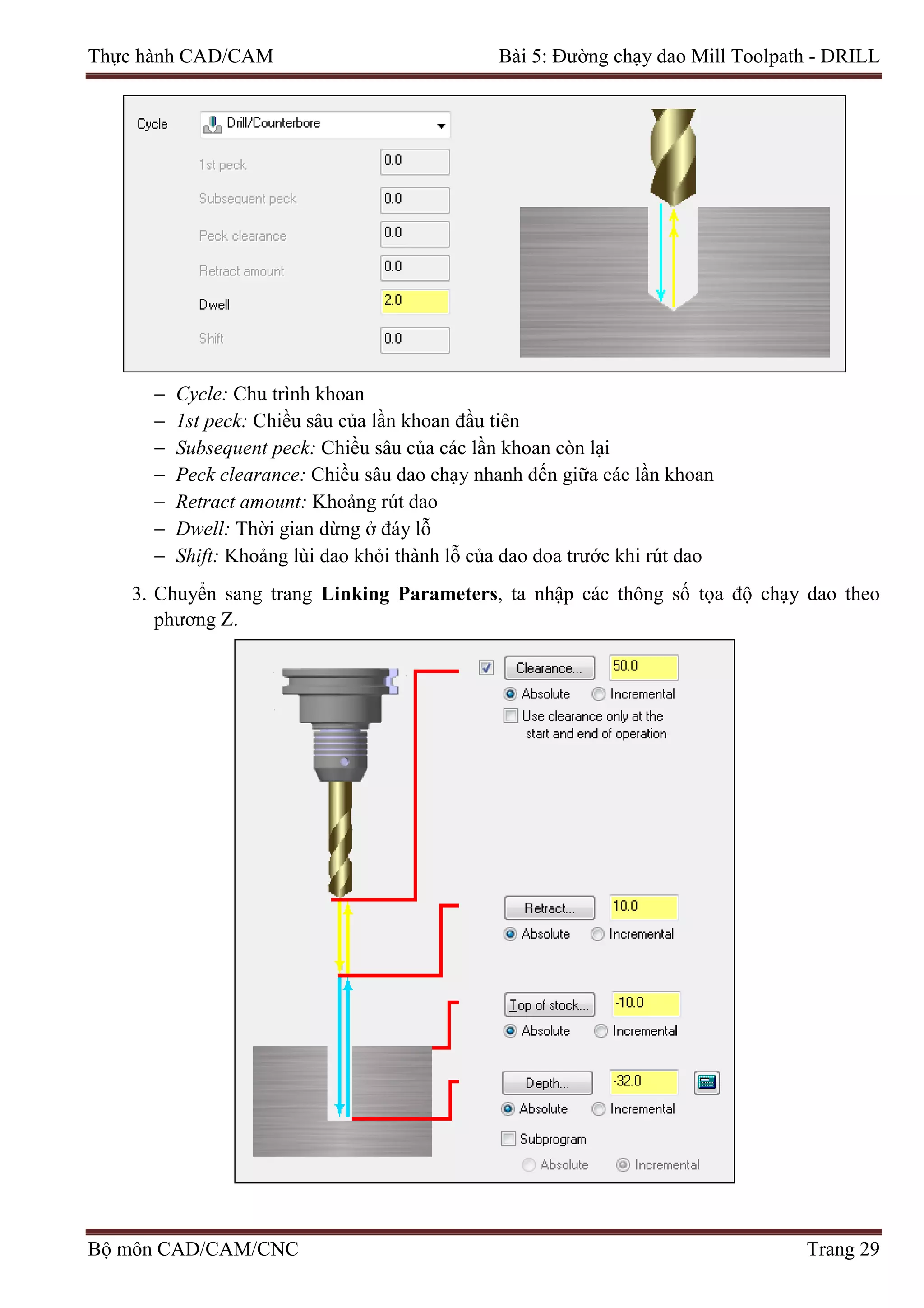 Thực hành CAD/CAM Bài 5: Đường chạy dao Mill Toolpath - DRILL
− Cycle: Chu trình khoan
− 1st peck: Chiều sâu của lần khoan đầu tiên
− Subsequent peck: Chiều sâu của các lần khoan còn lại
− Peck clearance: Chiều sâu dao chạy nhanh đến giữa các lần khoan
− Retract amount: Khoảng rút dao
− Dwell: Thời gian dừng ở đáy lỗ
− Shift: Khoảng lùi dao khỏi thành lỗ của dao doa trước khi rút dao
3. Chuyển sang trang Linking Parameters, ta nhập các thông số tọa độ chạy dao theo
phương Z.
Bộ môn CAD/CAM/CNC Trang 29
 