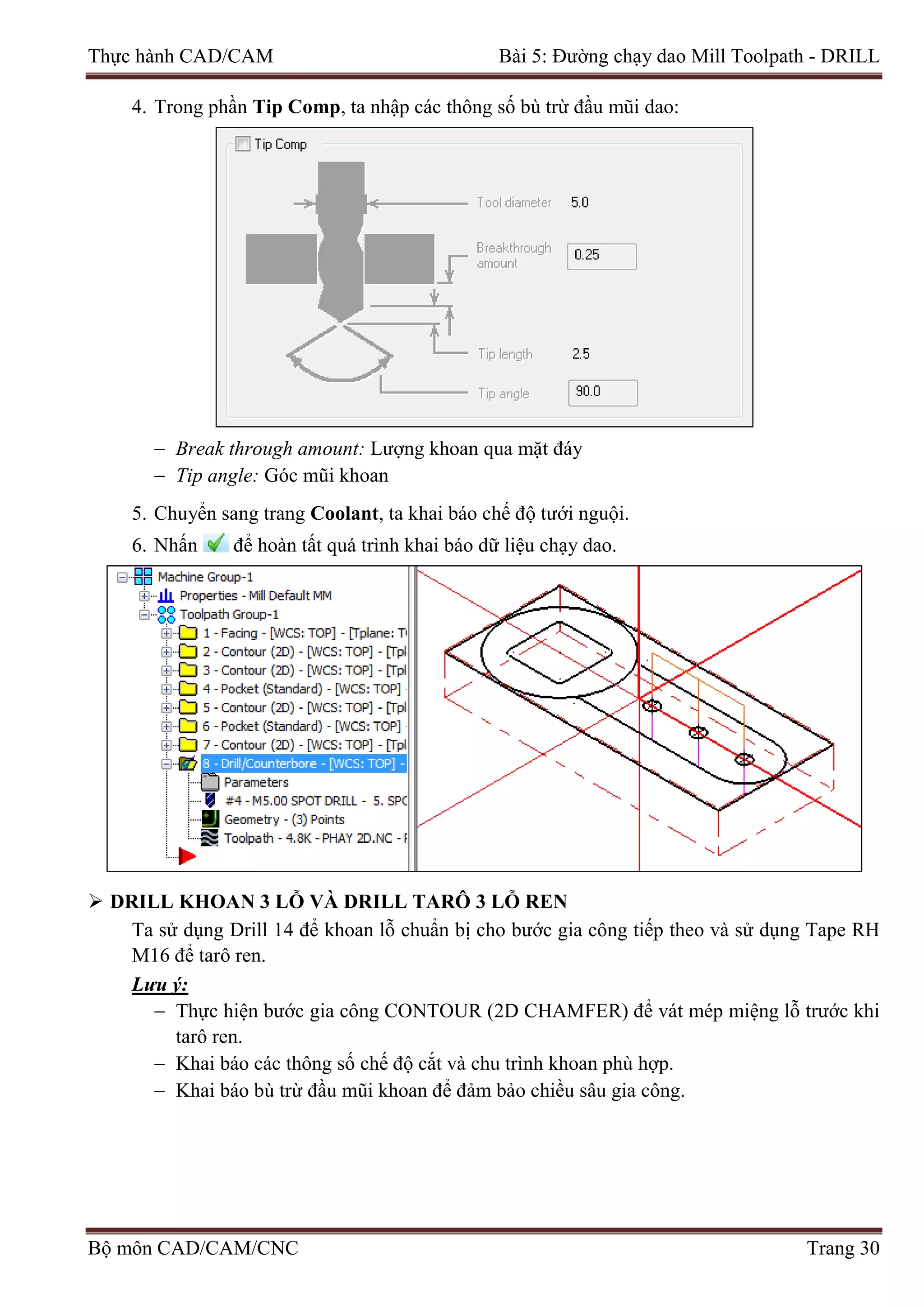 Thực hành CAD/CAM Bài 5: Đường chạy dao Mill Toolpath - DRILL
4. Trong phần Tip Comp, ta nhập các thông số bù trừ đầu mũi dao:
− Break through amount: Lượng khoan qua mặt đáy
− Tip angle: Góc mũi khoan
5. Chuyển sang trang Coolant, ta khai báo chế độ tưới nguội.
6. Nhấn để hoàn tất quá trình khai báo dữ liệu chạy dao.
 DRILL KHOAN 3 LỖ VÀ DRILL TARÔ 3 LỖ REN
Ta sử dụng Drill 14 để khoan lỗ chuẩn bị cho bước gia công tiếp theo và sử dụng Tape RH
M16 để tarô ren.
Lưu ý:
− Thực hiện bước gia công CONTOUR (2D CHAMFER) để vát mép miệng lỗ trước khi
tarô ren.
− Khai báo các thông số chế độ cắt và chu trình khoan phù hợp.
− Khai báo bù trừ đầu mũi khoan để đảm bảo chiều sâu gia công.
Bộ môn CAD/CAM/CNC Trang 30
 