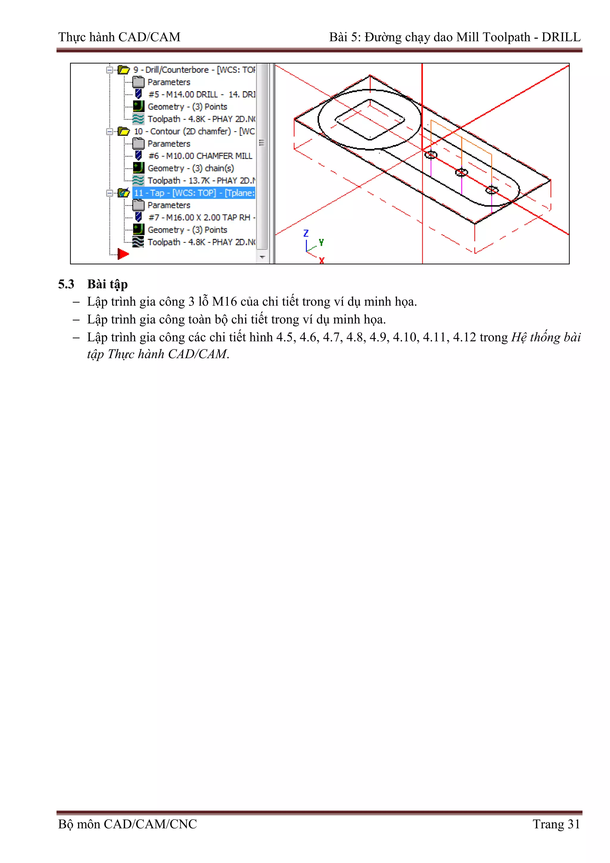 Thực hành CAD/CAM Bài 5: Đường chạy dao Mill Toolpath - DRILL
5.3 Bài tập
− Lập trình gia công 3 lỗ M16 của chi tiết trong ví dụ minh họa.
− Lập trình gia công toàn bộ chi tiết trong ví dụ minh họa.
− Lập trình gia công các chi tiết hình 4.5, 4.6, 4.7, 4.8, 4.9, 4.10, 4.11, 4.12 trong Hệ thống bài
tập Thực hành CAD/CAM.
Bộ môn CAD/CAM/CNC Trang 31
 