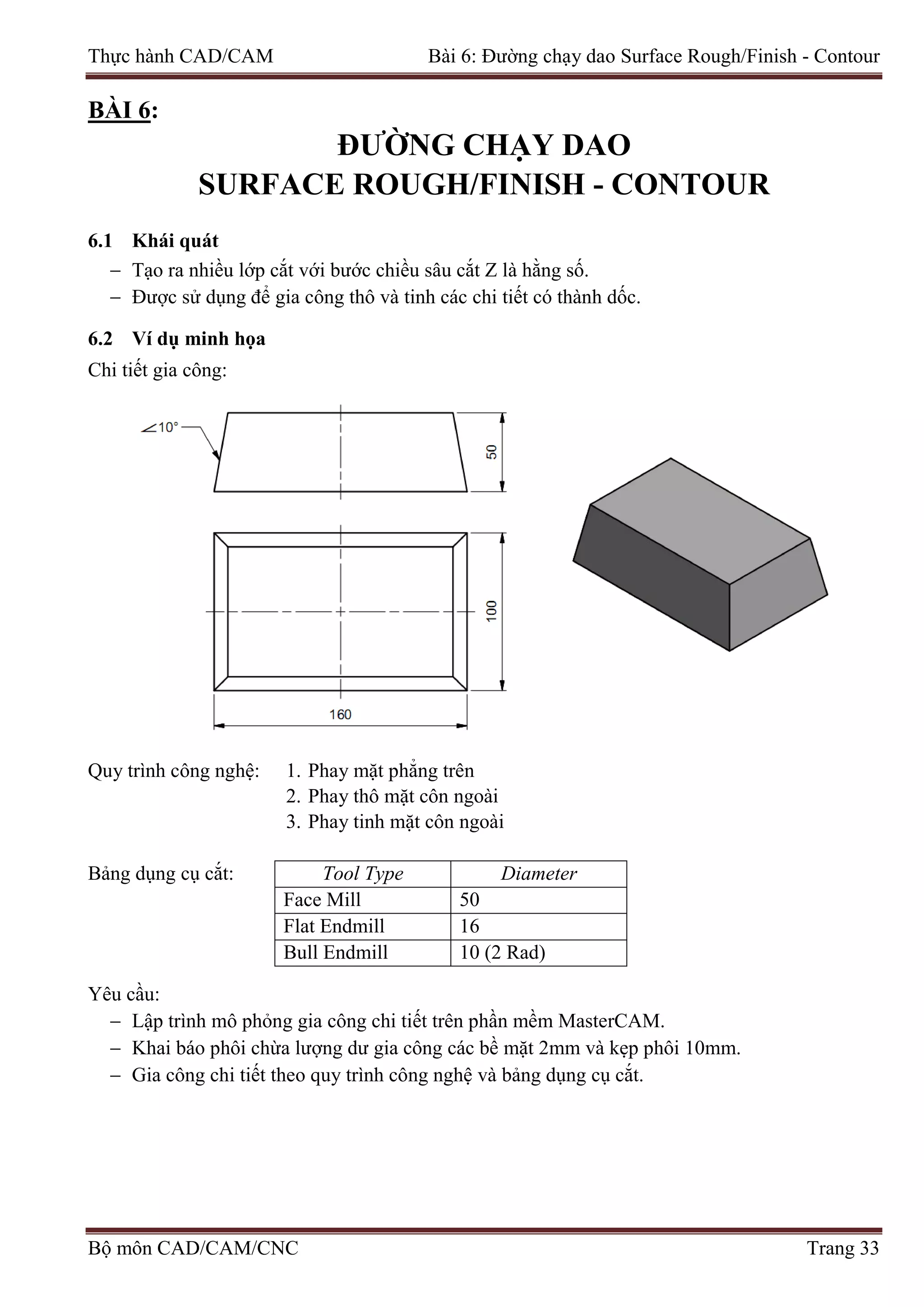 Thực hành CAD/CAM Bài 6: Đường chạy dao Surface Rough/Finish - Contour
BÀI 6:
ĐƯỜNG CHẠY DAO
SURFACE ROUGH/FINISH - CONTOUR
6.1 Khái quát
− Tạo ra nhiều lớp cắt với bước chiều sâu cắt Z là hằng số.
− Được sử dụng để gia công thô và tinh các chi tiết có thành dốc.
6.2 Ví dụ minh họa
Chi tiết gia công:
Quy trình công nghệ: 1. Phay mặt phẳng trên
2. Phay thô mặt côn ngoài
3. Phay tinh mặt côn ngoài
Bảng dụng cụ cắt: Tool Type Diameter
Face Mill 50
Flat Endmill 16
Bull Endmill 10 (2 Rad)
Yêu cầu:
− Lập trình mô phỏng gia công chi tiết trên phần mềm MasterCAM.
− Khai báo phôi chừa lượng dư gia công các bề mặt 2mm và kẹp phôi 10mm.
− Gia công chi tiết theo quy trình công nghệ và bảng dụng cụ cắt.
Bộ môn CAD/CAM/CNC Trang 33
 